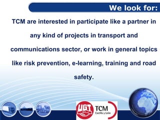 We look for: TCM are interested in participate like a partner in any kind of projects in transport and communications sector, or work in general topics like risk prevention, e-learning, training and road safety. 