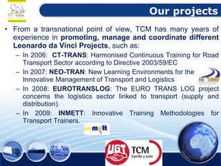 Our projects From a transnational point of view, TCM has many years of experience in  promoting, manage and coordinate different Leonardo da Vinci Projects , such as: In 2006:  CT-TRANS : Harmonised Continuous Training for Road Transport Sector according to Directive 2003/59/EC In 2007:  NEO-TRAN : New Learning Environments for the Innovative Management of Transport and Logistics In 2008:  EUROTRANSLOG : The EURO TRANS LOG project concerns the logistics sector linked to transport (supply and distribution). In 2009:  INMETT : Innovative Training Methodologies for Transport Trainers. 