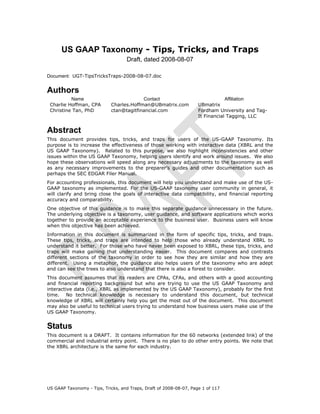US GAAP Taxonomy - Tips, Tricks, and Traps
                                   Draft, dated 2008-08-07

Document: UGT-TipsTricksTraps-2008-08-07.doc


Authors
          Name                           Contact                                Affiliation
 Charlie Hoffman, CPA       Charles.Hoffman@UBmatrix.com            UBmatrix
 Christine Tan, PhD         ctan@tagitfinancial.com                 Fordham University and Tag-
                                                                    It Financial Tagging, LLC


Abstract
This document provides tips, tricks, and traps for users of the US-GAAP Taxonomy. Its
purpose is to increase the effectiveness of those working with interactive data (XBRL and the
US GAAP Taxonomy). Related to this purpose, we also highlight inconsistencies and other
issues within the US GAAP Taxonomy, helping users identify and work around issues. We also
hope these observations will speed along any necessary adjustments to the taxonomy as well
as any necessary improvements to the preparer’s guides and other documentation such as
perhaps the SEC EDGAR Filer Manual.
For accounting professionals, this document will help you understand and make use of the US-
GAAP taxonomy as implemented. For the US-GAAP taxonomy user community in general, it
will clarify and bring close the goals of interactive data compatibility, and financial reporting
accuracy and comparability.
One objective of this guidance is to make this separate guidance unnecessary in the future.
The underlying objective is a taxonomy, user guidance, and software applications which works
together to provide an acceptable experience to the business user. Business users will know
when this objective has been achieved.
Information in this document is summarized in the form of specific tips, tricks, and traps.
These tips, tricks, and traps are intended to help those who already understand XBRL to
understand it better. For those who have never been exposed to XBRL, these tips, tricks, and
traps will make gaining that understanding easier. This document compares and contrasts
different sections of the taxonomy in order to see how they are similar and how they are
different. Using a metaphor, the guidance also helps users of the taxonomy who are adept
and can see the trees to also understand that there is also a forest to consider.
This document assumes that its readers are CPAs, CFAs, and others with a good accounting
and financial reporting background but who are trying to use the US GAAP Taxonomy and
interactive data (i.e., XBRL as implemented by the US GAAP Taxonomy), probably for the first
time. No technical knowledge is necessary to understand this document, but technical
knowledge of XBRL will certainly help you get the most out of the document. This document
may also be useful to technical users trying to understand how business users make use of the
US GAAP Taxonomy.


Status
This document is a DRAFT. It contains information for the 60 networks (extended link) of the
commercial and industrial entry point. There is no plan to do other entry points. We note that
the XBRL architecture is the same for each industry.




US GAAP Taxonomy - Tips, Tricks, and Traps, Draft of 2008-08-07, Page 1 of 117
 