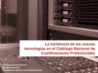 La incidencia de las nuevas tecnologías en el Catálogo Nacional de Cualificaciones Profesionales Enrique Corral Álvarez Director General  Fundación Laboral de la Construcción 