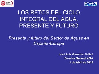 José Luis González Vallvé
Director General AGA
4 de Abril de 2014
LOS RETOS DEL CICLO
INTEGRAL DEL AGUA.
PRESENTE Y FUTURO
Presente y futuro del Sector de Aguas en
España-Europa
 