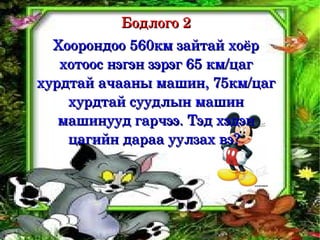 Бодлого 2
  Хоорондоо 560км зайтай хоёр 
   хотоос нэгэн зэрэг 65 км/цаг 
хурдтай ачааны машин, 75км/цаг 
    хурдтай суудлын машин 
   машинууд гарчээ. Тэд хэдэн 
    цагийн дараа уулзах вэ? 
 