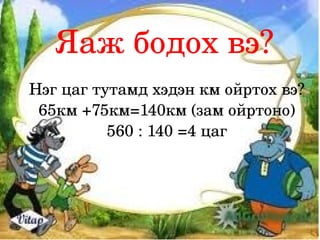 Яаж бодох вэ?
Нэг цаг тутамд хэдэн км ойртох вэ?
 65км +75км=140км (зам ойртоно)
          560 : 140 =4 цаг 
 