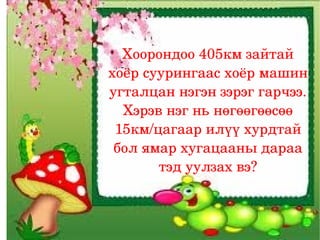 Хоорондоо 405км зайтай 
хоёр суурингаас хоёр машин 
угталцан нэгэн зэрэг гарчээ. 
  Хэрэв нэг нь нөгөөгөөсөө 
 15км/цагаар илүү хурдтай 
 бол ямар хугацааны дараа 
       тэд уулзах вэ?
 