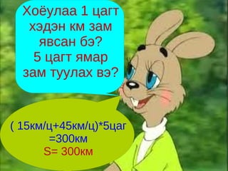Хоёулаа 1 цагт
   хэдэн км зам
     явсан бэ?
    5 цагт ямар
  зам туулах вэ?


( 15км/ц+45км/ц)*5цаг
       =300км
      S= 300км
 