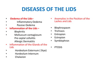 DISEASES OF THE LIDS
• Oedema of the Lids–
• Inflammatory Oedema
• Passive Oedema
• Inflammation of the Lids –
• Blephritis
• Molluscum contagiosum
Pre-septal cellulitis
Allergic Dermatitis
• Inflammation of the Glands of the
Lids
• Hordeolum Externum ( Stye)
• Hordeolum Internum
• Chalazion
• Anomalies in the Position of the
Lashes and Lids
• Blephrospasm
• Trichiasis
• Entropion
• Ectropion
• Symblephron
• PTOSIS
 