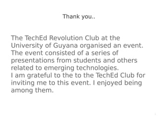1
Thank you..
The TechEd Revolution Club at the
University of Guyana organised an event.
The event consisted of a series of
presentations from students and others
related to emerging technologies.
I am grateful to the to the TechEd Club for
inviting me to this event. I enjoyed being
among them.
 