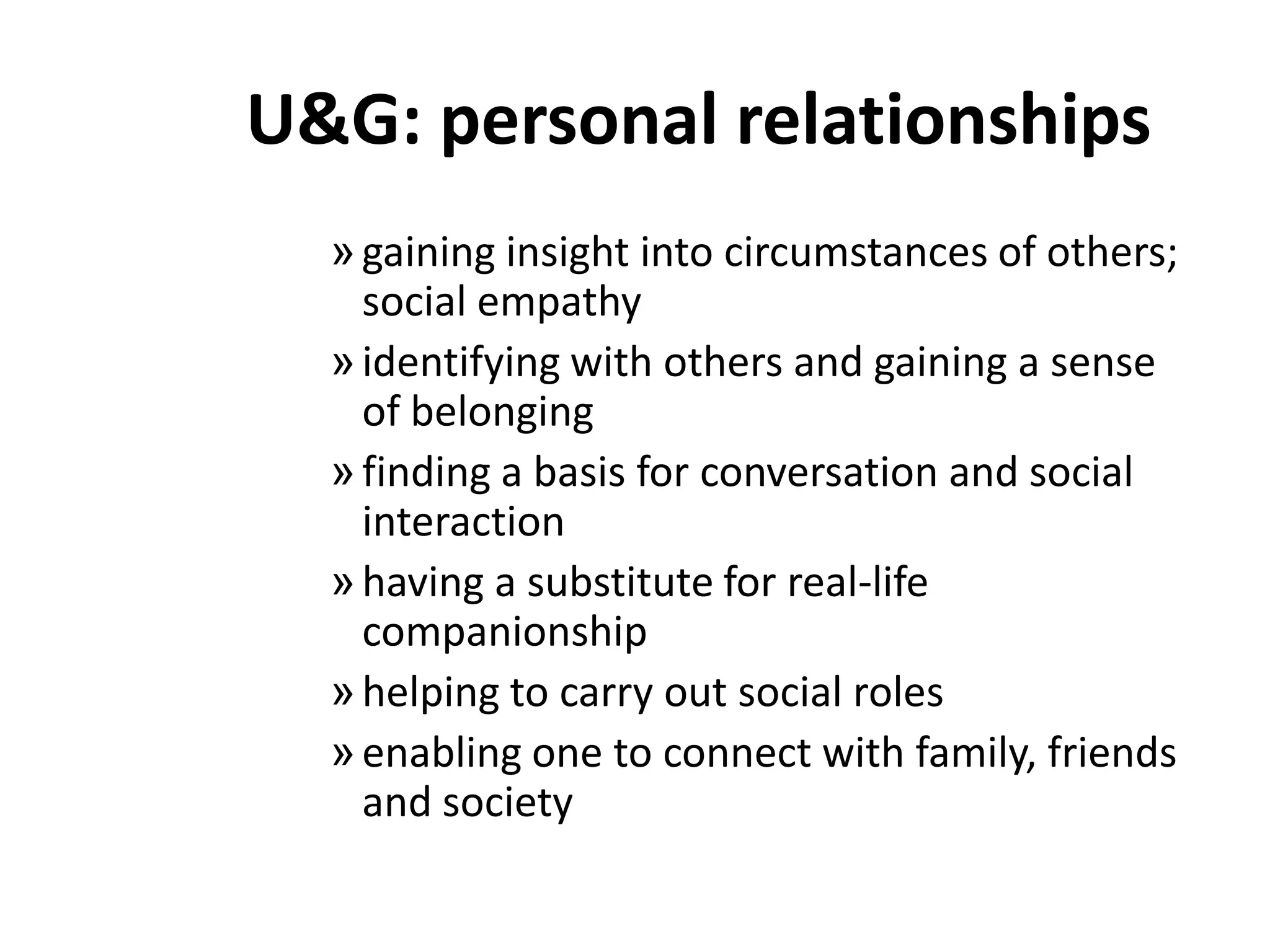 U&G: personal relationshipsgaining insight into circumstances of others; social empathyidentifying with others and gaining a sense of belongingfinding a basis for conversation and social interactionhaving a substitute for real-life companionshiphelping to carry out social rolesenabling one to connect with family, friends and society
