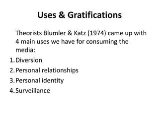 Uses & Gratifications 	Theorists Blumler & Katz (1974) came up with 4 main uses we have for consuming the media: Diversion Personal relationships Personal identity Surveillance  