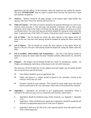 department and full address of the institution where the supervisor has guided the student. The term ‘SUPERVISOR’ must be typed in capital letters between the supervisor’s name and academic designation. 
3.3 Abstract – Abstract should be one page synopsis of the project report typed double line spacing, Font Style Times New Roman and Font Size 14. 
3.4 Table of Contents – The table of contents should list all material following it as well as any material which precedes it. The title page and Bonafide Certificate will not find a place among the items listed in the Table of Contents but the page numbers of which are in lower case Roman letters. One and a half spacing should be adopted for typing the matter under this head. A specimen copy of the Table of Contents of the project report is given in Appendix 3. 
3.5 List of Tables – The list should use exactly the same captions as they appear above the tables in the text. One and a half spacing should be adopted for typing the matter under this head. 
3.6 List of Figures – The list should use exactly the same captions as they appear below the figures in the text. One and a half spacing should be adopted for typing the matter under this head. 
3.7 List of Symbols, Abbreviations and Nomenclature – One and a half spacing should be adopted or typing the matter under this head. Standard symbols, abbreviations etc. should be used. 
3.8 Chapters – The chapters may be broadly divided into 3 parts (i) Introductory chapter, (ii) Chapters developing the main theme of the project work (iii) and Conclusion. 
The main text will be divided into several chapters and each chapter may be further divided into several divisions and sub-divisions. 
 Each chapter should be given an appropriate title. 
 Tables and figures in a chapter should be placed in the immediate vicinity of the reference where they are cited. 
 Footnotes should be used sparingly. They should be typed single space and placed directly underneath in the very same page, which refers to the material they annotate. 
3.9 Appendices – Appendices are provided to give supplementary information, which is included in the main text may serve as a distraction and cloud the central theme. 
 Appendices should be numbered using Arabic numerals, e.g. Appendix 1, Appendix 2, etc. 
 Appendices, Tables and References appearing in appendices should be numbered and referred to at appropriate places just as in the case of chapters. 
 Appendices shall carry the title of the work reported and the same title shall be made in the contents page also.  