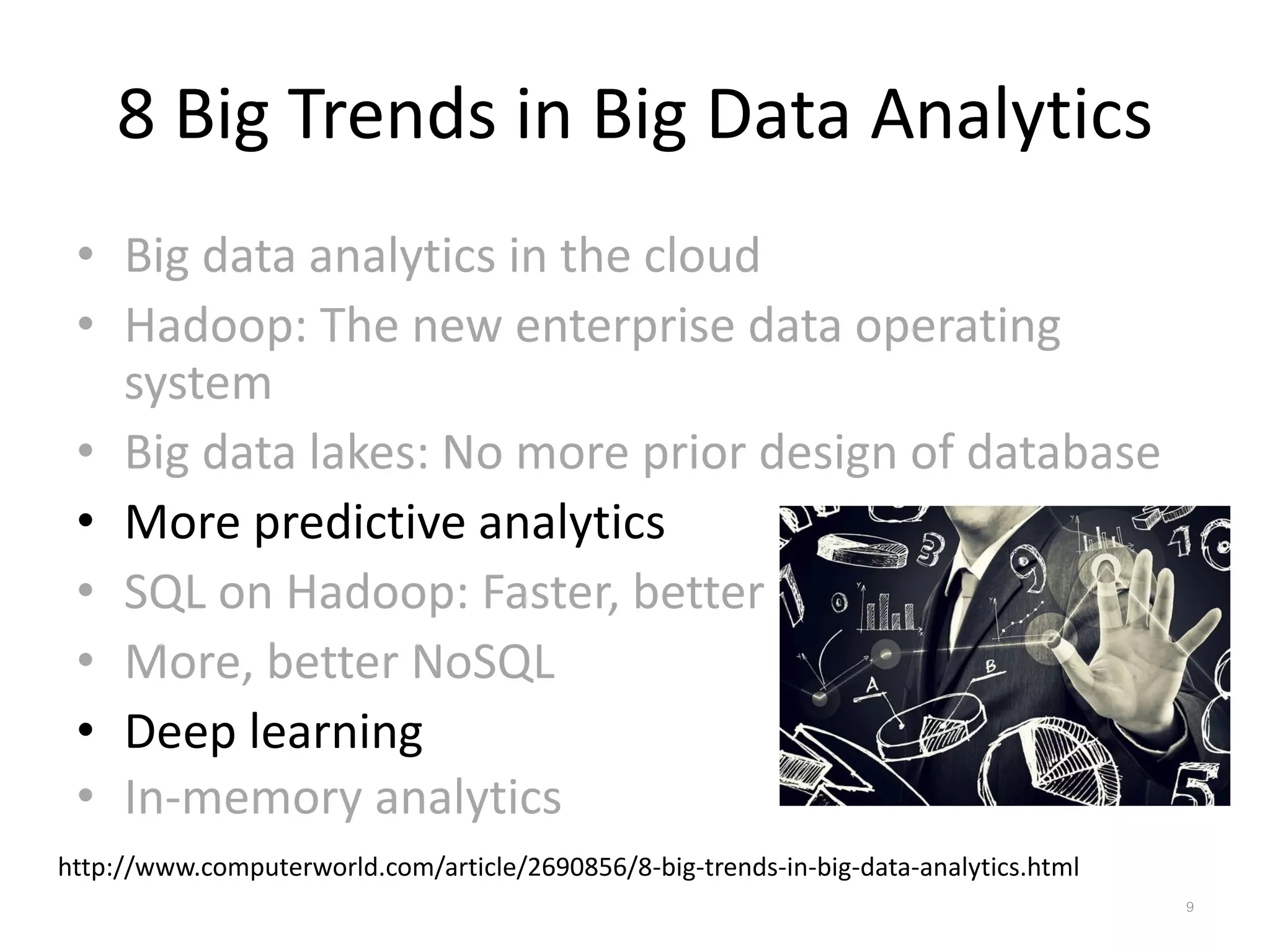8 Big Trends in Big Data Analytics
• Big data analytics in the cloud
• Hadoop: The new enterprise data operating
system
• Big data lakes: No more prior design of database
• More predictive analytics
• SQL on Hadoop: Faster, better
• More, better NoSQL
• Deep learning
• In-memory analytics
http://www.computerworld.com/article/2690856/8-big-trends-in-big-data-analytics.html
9