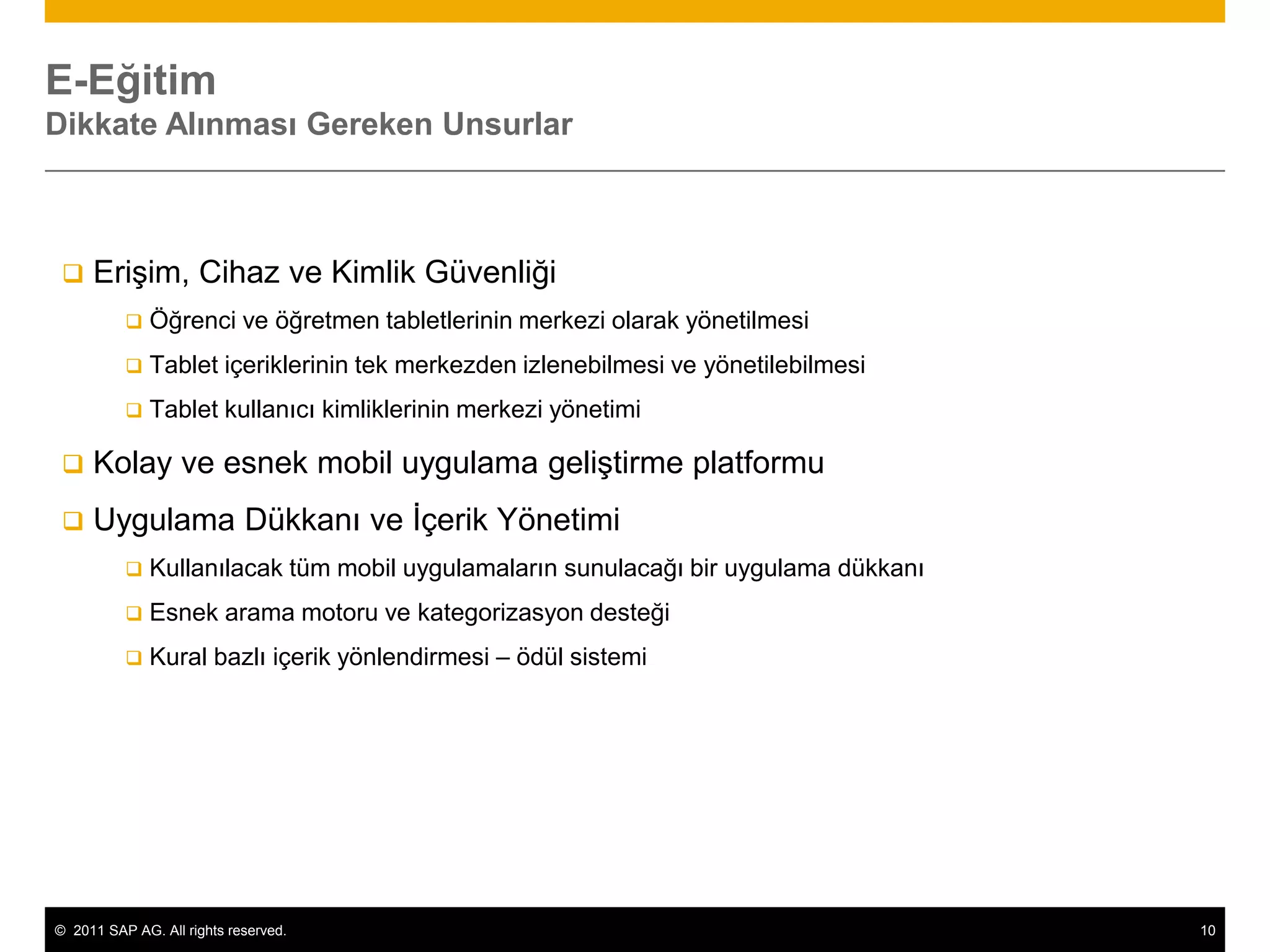E-Eğitim
Dikkate Alınması Gereken Unsurlar



    Erişim, Cihaz ve Kimlik Güvenliği
             Öğrenci ve öğretmen tabletlerinin merkezi olarak yönetilmesi
             Tablet içeriklerinin tek merkezden izlenebilmesi ve yönetilebilmesi
             Tablet kullanıcı kimliklerinin merkezi yönetimi

    Kolay ve esnek mobil uygulama geliştirme platformu
    Uygulama Dükkanı ve İçerik Yönetimi
             Kullanılacak tüm mobil uygulamaların sunulacağı bir uygulama dükkanı
             Esnek arama motoru ve kategorizasyon desteği
             Kural bazlı içerik yönlendirmesi – ödül sistemi




© 2011 SAP AG. All rights reserved.                                                  10
 