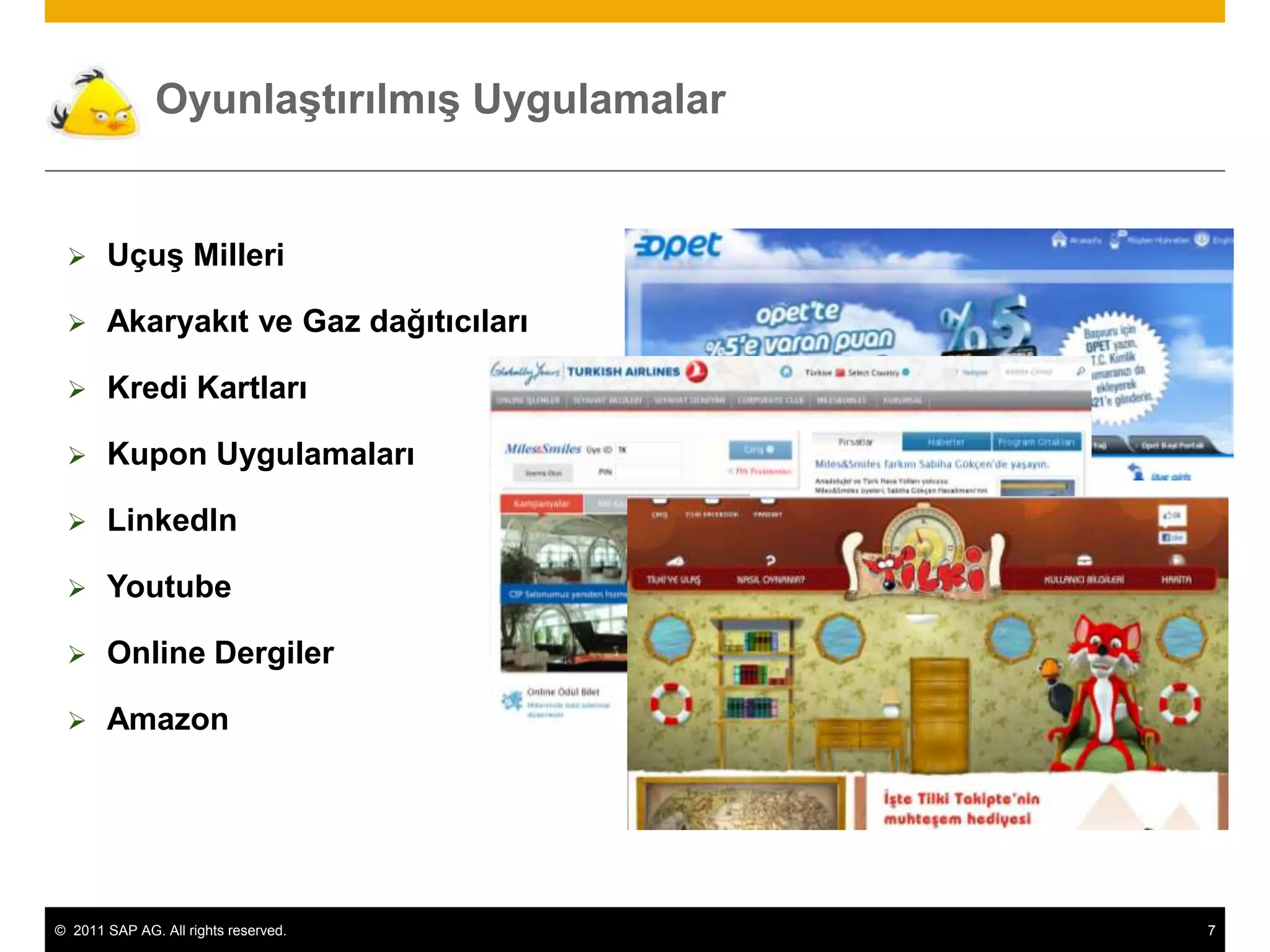 Oyunlaştırılmış Uygulamalar


      Uçuş Milleri

      Akaryakıt ve Gaz dağıtıcıları

      Kredi Kartları

      Kupon Uygulamaları

      LinkedIn

      Youtube

      Online Dergiler

      Amazon




© 2011 SAP AG. All rights reserved.          7
 