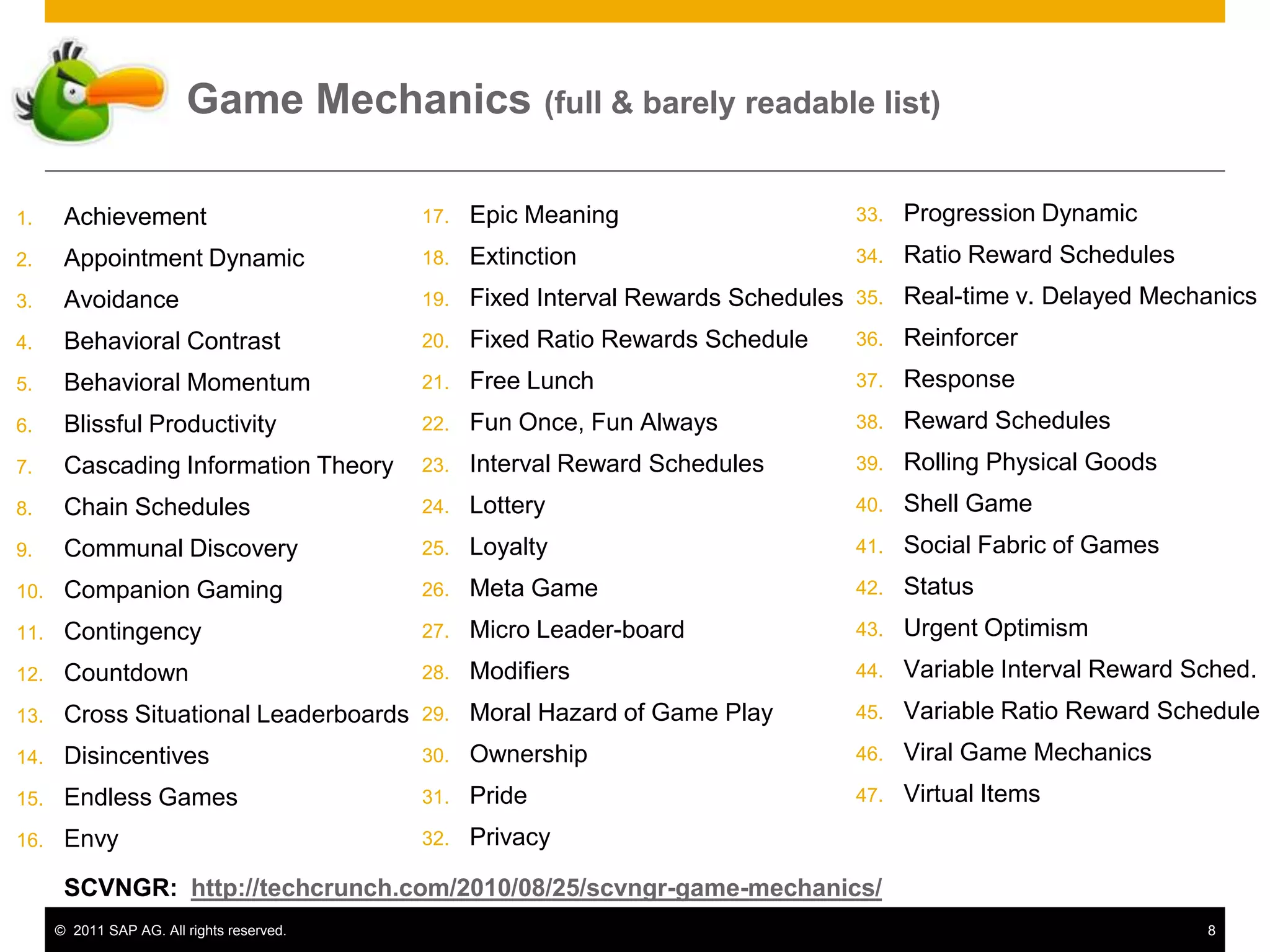 Game Mechanics (full & barely readable list)

1.     Achievement                          17.   Epic Meaning                       33.   Progression Dynamic
2.     Appointment Dynamic                  18.   Extinction                         34.   Ratio Reward Schedules
3.     Avoidance                            19.   Fixed Interval Rewards Schedules   35.   Real-time v. Delayed Mechanics
4.     Behavioral Contrast                  20.   Fixed Ratio Rewards Schedule       36.   Reinforcer
5.     Behavioral Momentum                  21.   Free Lunch                         37.   Response
6.     Blissful Productivity                22.   Fun Once, Fun Always               38.   Reward Schedules
7.     Cascading Information Theory         23.   Interval Reward Schedules          39.   Rolling Physical Goods
8.     Chain Schedules                      24.   Lottery                            40.   Shell Game
9.     Communal Discovery                   25.   Loyalty                            41.   Social Fabric of Games
10.    Companion Gaming                     26.   Meta Game                          42.   Status
11.    Contingency                          27.   Micro Leader-board                 43.   Urgent Optimism
12.    Countdown                            28.   Modifiers                          44.   Variable Interval Reward Sched.
13.    Cross Situational Leaderboards       29.   Moral Hazard of Game Play          45.   Variable Ratio Reward Schedule
14.    Disincentives                        30.   Ownership                          46.   Viral Game Mechanics
15.    Endless Games                        31.   Pride                              47.   Virtual Items
16.    Envy                                 32.   Privacy

       SCVNGR: http://techcrunch.com/2010/08/25/scvngr-game-mechanics/
      © 2011 SAP AG. All rights reserved.                                                                            8
 
