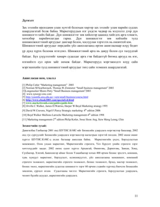 11
Дүгнэлт
Зах зээлийн өрсөлдөөн улам хүчтэй болохын хирээр зах зээлийг улам нарийн судлах
шаардлагатай болж байна. Маркетеруудын нэг үндсэн чадвар нь мэдээлэл дээр дүн
шинжилгээ хийх байдаг. Дүн шинжилгээг зөв хийснээр цаашид хийгдэх арга хэмжээ,
хөтөлбөр нарийвчлагдан гарна. Дүн шинжилгээг зөв хийхийн тулд
шинжилжилгээний аргуудыг дангаар болон, хослуулан хэрэглэх нь оновчтой юм.
Шинжилгээний аргуудыг өөрсдийн үйл ажиллагаанд өргөн ашигласнаар илүү бодит
үр дүнд хүрэх боломж нээгдэнэ. Шинжилгээний арга нь давуу болон сул талуудтай
байдаг. Бүх үзүүлэлтийг хамарч судалдаг арга гэж байдаггүй бөгөөд аргууд нь нэг,
нэгнийхээ сул орон зайг нөхөж байдаг. Маркетерууд мэргэжилдээ илүү сайн
мэргэшихийн тулд шинжилгээний аргуудыг төгс сайн эзэмших шаардлагатай.
Ашигласан ном, хэвлэл
[1] Philip Cotler “Marketing management” 2003
[2] Norman M.Scarborouch, Thomas W.Zimmerer “Small business management” 2003
[3]Longenecker Moore Petty “Small Business management”2003
[4] www.synergy-cmc.com
[5] http://coombs.anu.edu.au/~vern/small-business/course.html
[6] http://www.ebook2001.com/special/cd.html
[7] www.markettrends.com/guides/guide.htm
[8] Orville C.Walker, James D.Watrins, Harper W.Boyd Marketing strategy 1995
[9] David W.Cravens, Nigel F.Piercy Strategic marketing- 8th
edition 2006
[10] Boyd Walker Mullions Larreche Marketing management-4th
edition 1998
[11] Marketing management-2nd
edition Philip Kotler, Swee Hoon Ang, Siew Meng Leong, Chin
Зохиогчийн тухай:
Даянгялбаа Ганбаатар 2001 онд ШУТИС.КтМС-ийг Бизнесийн удирдлага мэргэжлээр бакалавр, 2002
онд тус сургуулийг Бизнесийн удирдлага мэргэжилээр магистрын зэрэгтэй төгссөн. 2002 оноос өнөөг
хүртэл ШУТИС.КтМС-д ахлах багшаар ажиллаж байна. Маркетингийн үндэс, Борлуулалтын
менежмент, Олон улсын маркетинг, Маркетингийн стратеги, Үнэ бүрдэлт үнийн стратеги зэрэг
хичээлүүдийг заадаг. 2002 оноос одоог хүртэл Архангай, Өмнөговь, Дорноговь, Завхан, Ховд,
Сүхбаатар, Хэнтий, Баянхонгор аймаг болон Улаанбаатар хотын 400 орчим бизнес эрхлэгч, компани,
хувь хүмүүст маркетинг, борлуулалт, идэвхижүүлэлт, үйл ажиллагааны менежмент, компаний
стратеги төлөвлөлт, маркетингийн стратеги төлөвлөлт, бизнес төлөвлөлт, брэнд, мастер төлөвлөлт,
бизнес төсөл, маркетингийн судалгаа шинжилгээ зэрэг 60 орчим сэдвийн хүрээнд биечлэн бизнесийн
зөвлөгөө, сургалт өгсөн. Судалгааны чиглэл: Маркетингийн стратеги, борлуулалтын удирдлага,
чөлөөт бүсийн асуудал ,маркетингийн удирдлага.
 