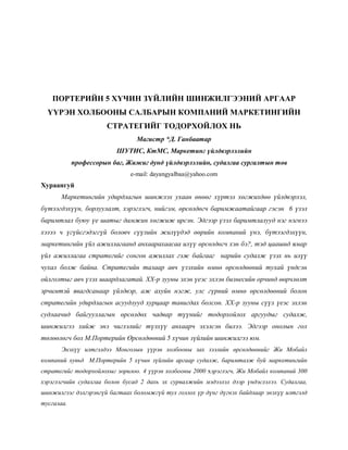 ПОРТЕРИЙН 5 ХҮЧИН ЗҮЙЛИЙН ШИНЖИЛГЭЭНИЙ АРГААР
ҮҮРЭН ХОЛБООНЫ САЛБАРЫН КОМПАНИЙ МАРКЕТИНГИЙН
СТРАТЕГИЙГ ТОДОРХОЙЛОХ НЬ
Магистр *Д. Ганбаатар
ШУТИС, КтМС, Маркетинг үйлдвэрлэлийн
профессорын баг, Жижиг дунд үйлдвэрлэлийн, судалгаа сургалтын төв
e-mail: dayangyalbaa@yahoo.com
Хураангуй
Маркетингийн удирдлагын шинжлэх ухаан өнөөг хүртэл хөгжихдөө үйлдвэрлэл,
бүтээгдэхүүн, борлуулалт, хэрэглэгч, нийгэм, өрсөлдөгч баримжаатайгаар гэсэн 6 үзэл
баримтлал буюу үе шатыг дамжин хөгжиж ирсэн. Эдгээр үзэл баримтлалууд нэг нэгнээ
хэзээ ч үгүйсгэдэггүй боловч сүүлийн жилүүдэд өөрийн компаний үнэ, бүтээгдэхүүн,
маркетингийн үйл ажиллагаанд анхаарахаасаа илүү өрсөлдөгч хэн бэ?, тэд цаашид ямар
үйл ажиллагаа стратегийг сонгон ажиллах гэж байгааг нарийн судалж үзэх нь илүү
чухал болж байна. Стратегийн талаар авч үзэхийн өмнө өрсөлдөөний тухай үндсэн
ойлголтыг авч үзэх шаардлагатай. ХХ-р зууны эхэн үеэс эхлэн бизнесийн орчинд өөрчлөлт
эрчимтэй явагдсанаар үйлдвэр, аж ахуйн нэгж, улс гүрний өмнө өрсөлдөөний болон
стратегийн удирдлагын асуудлууд хурцаар тавигдах болсон. ХХ-р зууны сүүл үеэс эхлэн
судлаачид байгууллагын өрсөлдөх чадвар түүнийг тодорхойлох аргуудыг судалж,
шинжилгээ хийж энэ чиглэлийг түлхүү анхаарч эхэлсэн билээ. Эдгээр онолын гол
төлөөлөгч бол М.Портерийн Өрсөлдөөний 5 хүчин зүйлийн шинжилгээ юм.
Энэхүү илтгэлдээ Монголын үүрэн холбооны зах зээлийн өрсөлдөөнийг Жи Мобайл
компаний хувьд М.Портерийн 5 хүчин зүйлийн аргаар судалж, баримталж буй маркетингийн
стратегийг тодорхойлохыг зорилоо. 4 үүрэн холбооны 2000 хэрэглэгч, Жи Мобайл компаний 300
хэрэглэгчийн судалгаа болон бусад 2 дахь эх сурвалжийн мэдээлэл дээр үндэслэлээ. Судалгаа,
шинжилгээг дэлгэрэнгүй багтаах боломжгүй тул голлох үр дүнг дүгнэх байдлаар энэхүү илтгэлд
тусгалаа.
 