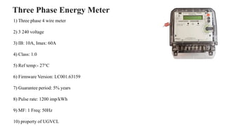 Three Phase Energy Meter
1) Three phase 4 wire meter
2) 3 240 voltage
3) IB: 10A, Imax: 60A
4) Class: 1.0
5) Ref temp:- 27°C
6) Firmware Version: LC001.63159
7) Guarantee period: 5% years
8) Pulse rate: 1200 imp/kWh
9) MF: 1 Freq: 50Hz
10) property of UGVCL
 