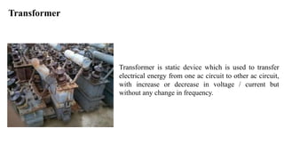 Transformer
Transformer is static device which is used to transfer
electrical energy from one ac circuit to other ac circuit,
with increase or decrease in voltage / current but
without any change in frequency.
 