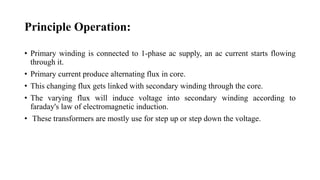 Principle Operation:
• Primary winding is connected to 1-phase ac supply, an ac current starts flowing
through it.
• Primary current produce alternating flux in core.
• This changing flux gets linked with secondary winding through the core.
• The varying flux will induce voltage into secondary winding according to
faraday's law of electromagnetic induction.
• These transformers are mostly use for step up or step down the voltage.
 