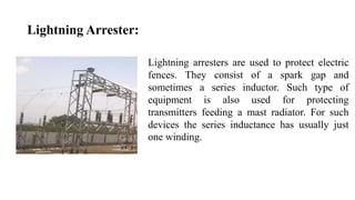 Lightning Arrester:
Lightning arresters are used to protect electric
fences. They consist of a spark gap and
sometimes a series inductor. Such type of
equipment is also used for protecting
transmitters feeding a mast radiator. For such
devices the series inductance has usually just
one winding.
 