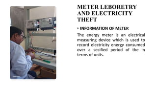 METER LEBORETRY
AND ELECTRICITY
THEFT
• INFORMATION OF METER
The energy meter is an electrical
measuring device which is used to
record electricity energy consumed
over a secified period of the in
terms of units.
 