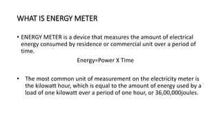 WHAT IS ENERGY METER
• ENERGY METER is a device that measures the amount of electrical
energy consumed by residence or commercial unit over a period of
time.
Energy=Power X Time
• The most common unit of measurement on the electricity meter is
the kilowatt hour, which is equal to the amount of energy used by a
load of one kilowatt over a period of one hour, or 36,00,000joules.
 