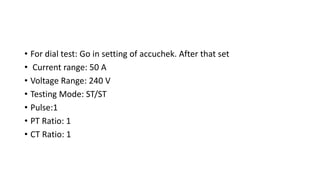 • For dial test: Go in setting of accuchek. After that set
• Current range: 50 A
• Voltage Range: 240 V
• Testing Mode: ST/ST
• Pulse:1
• PT Ratio: 1
• CT Ratio: 1
 