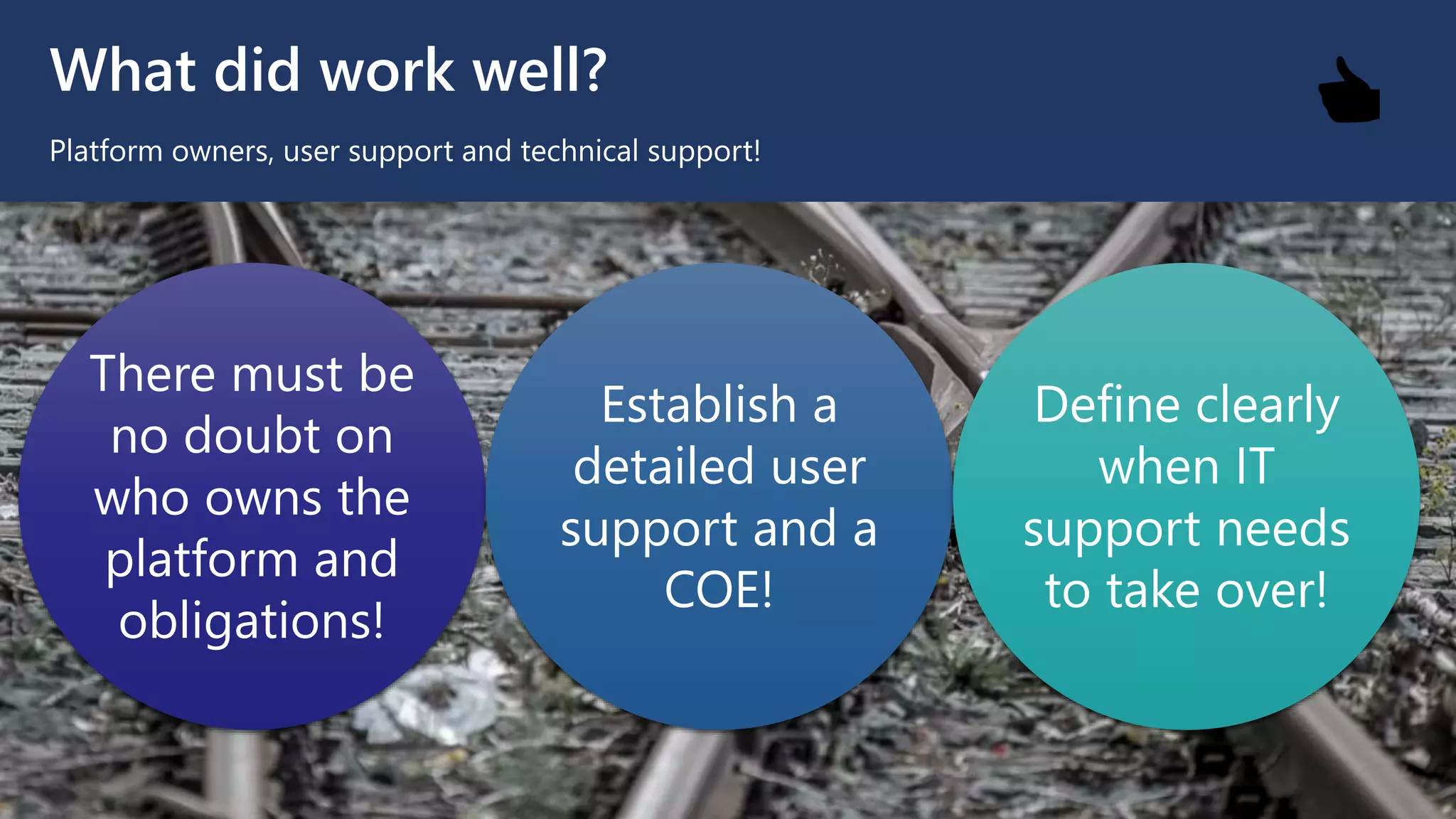 What did work well?
Platform owners, user support and technical support!
There must be
no doubt on
who owns the
platform and
obligations!
Establish a
detailed user
support and a
COE!
Define clearly
when IT
support needs
to take over!
👍
 