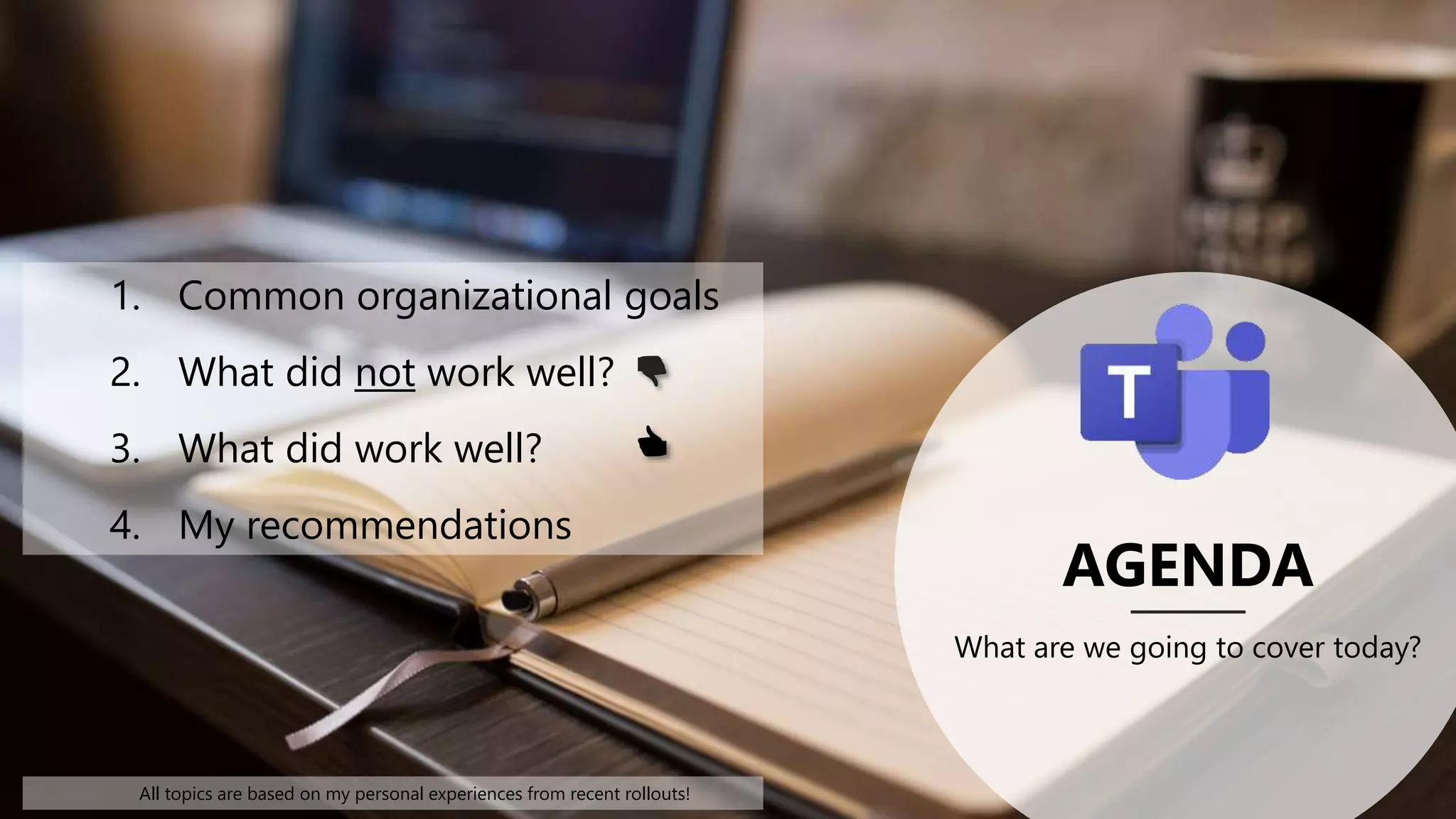 AGENDA
What are we going to cover today?
1. Common organizational goals
2. What did not work well?
3. What did work well?
4. My recommendations
All topics are based on my personal experiences from recent rollouts!
👎
👍
 