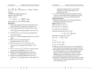 Ч.Энхбаатар Арифметикийн өгүүлбэртэй бодлого
22
1
14
162
3
; 2
11
162
3
.Эндээс 1 756 2 594гэж
олдоно.
Лийрийн ба лисийн модны тоо
нийлээд:756+594=1350
1350-----67.5%
------32.5%
1350∙32.5
67.5
650
Бүх модны тоо: 756+594+650=2000
Бодлогууд
1) Хоёр тооны харьцаа 9.3:0.8-тай тэнцүү болно. Нэг
тоо нь нөгөөгөөс 119-өөр их бол эдгээр тоог ол.
2) Хоёр тооны ялгавар 20-той тэнцүү бөгөөд эдгээр
тоонууд
5
6
:
1
2
-той адилаар харьцана. Эдгээр тоог ол.
3) 22140-ийг
1
7
ба 2 гэсэн тоонд шууд пропорционал
хэсэг болгон хуваа.
4) 196-г 3,7,11-д шууд пропорционалаар 3 хэсэг болгон
хуваа.
5) 280-г 2,3,4,5 гэсэн тоонуудын шууд
пропорционалаар 4 хэсэгт хуваа.
6) 588 гэсэн тоог а) 3;7 ба 11 б)
1
3
;1
1
3
ба 3 гэсэн
тоонуудад шууд пропорционал байхаар 3 хэсэгт
хуваа.
7) 78117 гэсэн тоог
1
12
;
1
4
;
2
3
;1;1
1
4
гэсэн тоонуудад шууд
пропорционалаар байхаар 5 хэсэгт хуваа.
8) Гурван тооны нийлбэр 4500 бөгөөд тэдгээр нь
хоорондоо 1:2:6 харьцаатай бол эдгээр 3 тоог ол.
9) Гурван тооны нийлбэр 9900 бөгөөд тэдгээр нь
хоорондоо 1:
1
2
:
1
3
харьцаатай бол эдгээр гурван тоог
ол.
Ч.Энхбаатар Арифметикийн өгүүлбэртэй бодлого
11
өнцөгтийн талбай анхны тэгш өнцөгтийн
талбайгаас 4%-иар их байв. Шинэ тэгш
өнцөгтийн уртыг ол.
31) 10% ба 30%-ийн хоёр төрлийн хүхрийн хүчлийг
холиход 15%-ийн 800г жинтэй хүхрийн хүчил үүсэв.
Анхны хольц тус тусдаа хэдэн грамм байсан бэ?
Харьцаа ба процент
1) Гурвалжны талын уртууд 4:5:6 харьцаатай бөгөөд
периметр нь 45см бол талуудыг ол.
Бодолт:АВ:ВС:СА=4:5:6
AB талын уртыг 1 хэсэг гэе.
ВС талын урт: 5:4=1
1
4
хэсэг
СА талын урт 6:4=1
1
2
хэсэг
Гурвалжны периметр хэдэн хэсэг вэ?
1 1
1
4
1
1
2
3
3
4
хэсэг
Гурвалжны талын уртууд хэд вэ?
3
3
4
-----45
45∙1
3
3
4
12см
1-------x
12∙ 1
1
4
12 ∙
5
4
15см
12∙ 1
1
2
12 ∙
3
2
18см
2) Хайлш зэс, цагаан тугалга, гууль 4:15:16 харьцаатай
оржээ. Металл бүр хайлшийн хэдэн процент болох вэ?
3) Үйлдвэрийн хувьцааг А,В,С гурван компани эзэмшдэг.
Тэдгээр хувьцааны тоо 4:12:9-тэй адилаар харьцах
бөгөөд энэ нь бүх хувьцааны 75% болно. Үлдсэн
350000 хувьцааг энэ үйлдвэрийн ажилчид эзэмшдэг
бол компани бүр хэчнээн хувьцаа эзэмшдэг вэ?
4) Хоёр бичээч хамтраад 90 хуудас бичсэн бөгөөд тэдний
ажлын бүтээмж 7:8-тай адилаар харьцана. Бичээч бүр
хэдэн хуудас бичсэн бэ?
 