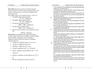 Ч.Энхбаатар Арифметикийн өгүүлбэртэй бодлого
6
Бодлого8: Нугын ногоо жигд өтгөн ижил хурдтай
ургана. Түүний 70 үхэр 24 өдөрт 30 үхэр 60 өдөрт идэж
дуусгана. Нугын ногоог хэдэн үхэр 96 өдрийн дотор
идэж дуусгах бэ?
Нэг үхрийн өдөрт идэх идэшний хэмжээг 1 хэсэг гэе.
1. 24 өдрийн дараах өвсний хэмжээ
70 ∙ 24 1680 хэсэг
2. 60 өдрийн дараах өвсний хэмжээ
30 ∙ 60 1800 хэсэг
3. 36 өдөрт ургах өвсний хэмжээ
1800 1680 120 хэсэг
4. 96 өдөрт ургах өвсний хэмжээ
1800 120 1920 хэсэг
5. Нугын ногоог 96 өдөрт хэдэн үхэр идэж дуусгах
бэ?
1920:96 20 үхэр
Бодлого9:Нохой өөрийнхөө 40 харайх зайд байгаа
туулайг хараад хөөв. Нохой 7 харайхад туулай 9 харайх
бөгөөд нохойн 3 харайлтын зай нь туулайны 5
харайлтын зайтай тэнцүү бол нохой хэд харайгаад
туулайг гүйцэх вэ?
1. Нохойн нэг харайлтын уртыг нэг хэсэг гэе
2. Туулай нэг харайлтын урт
3
5
хэсэг
3. Нохойны 7 харайлтын урт 7 хэсэг
4. Туулай 9 харайлтын урт 9 ∙
3
5
5
2
5
хэсэг
5. Нохой 7 харайхад туулайд ойртох зай 7 5
2
5
1
3
5
хэсэг
6. Нохой нэг харайхад туулайд ойртох зай 1
3
5
:7
8
35
7. Нохой хэд харайгаад туулайг гүйцэх бэ?
Ч.Энхбаатар Арифметикийн өгүүлбэртэй бодлого
27
 
