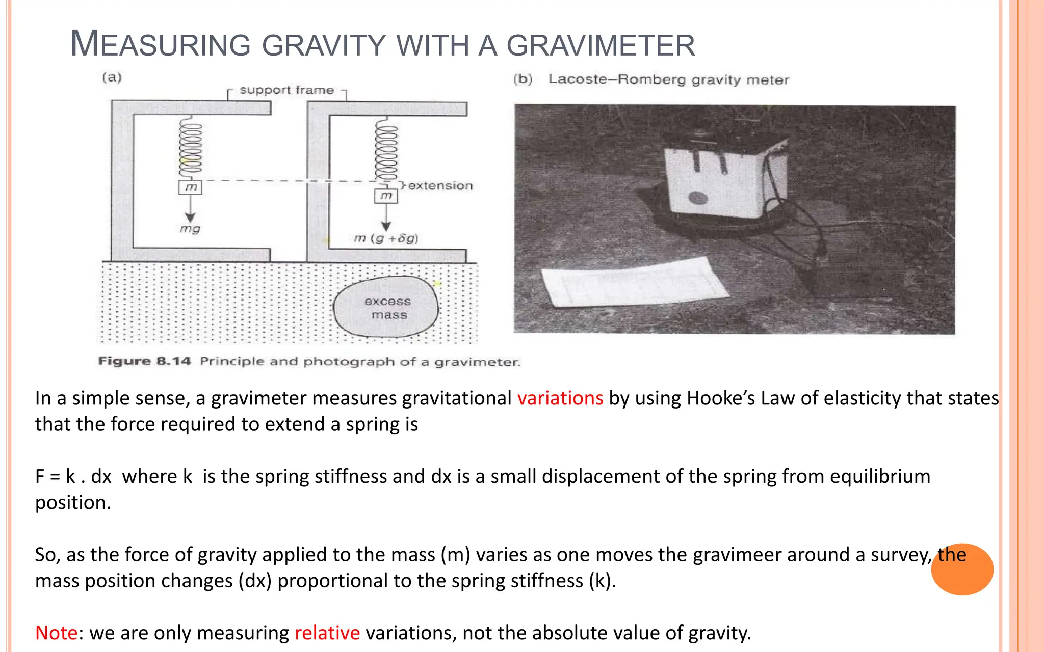 MEASURING GRAVITY WITH A GRAVIMETER
11
In a simple sense, a gravimeter measures gravitational variations by using Hooke’s Law of elasticity that states
that the force required to extend a spring is
F = k . dx where k is the spring stiffness and dx is a small displacement of the spring from equilibrium
position.
So, as the force of gravity applied to the mass (m) varies as one moves the gravimeer around a survey, the
mass position changes (dx) proportional to the spring stiffness (k).
Note: we are only measuring relative variations, not the absolute value of gravity.
 