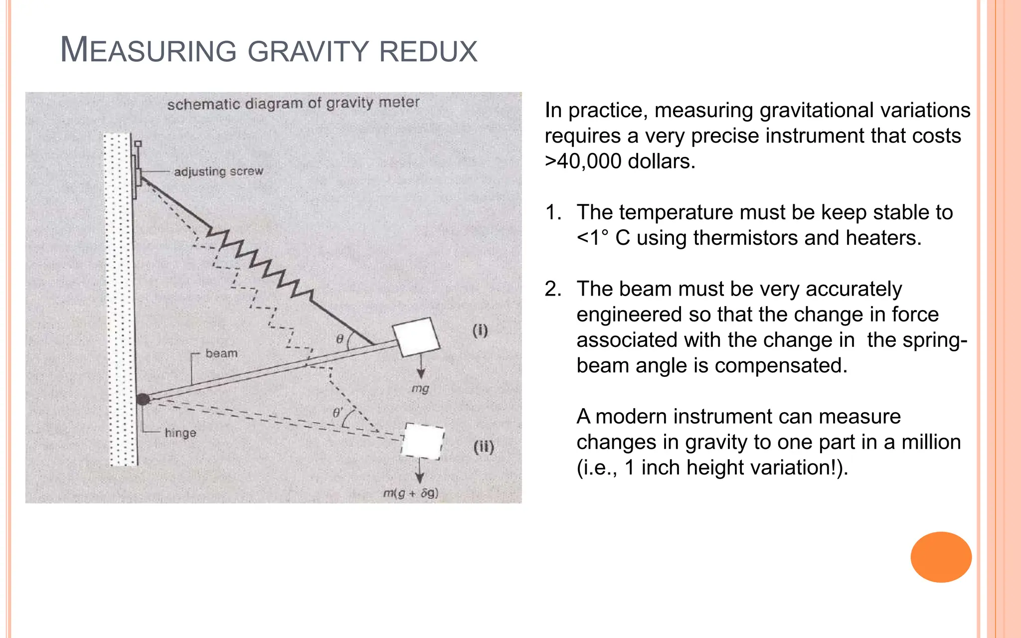 MEASURING GRAVITY REDUX
13
In practice, measuring gravitational variations
requires a very precise instrument that costs
>40,000 dollars.
1. The temperature must be keep stable to
<1° C using thermistors and heaters.
2. The beam must be very accurately
engineered so that the change in force
associated with the change in the spring-
beam angle is compensated.
A modern instrument can measure
changes in gravity to one part in a million
(i.e., 1 inch height variation!).
 