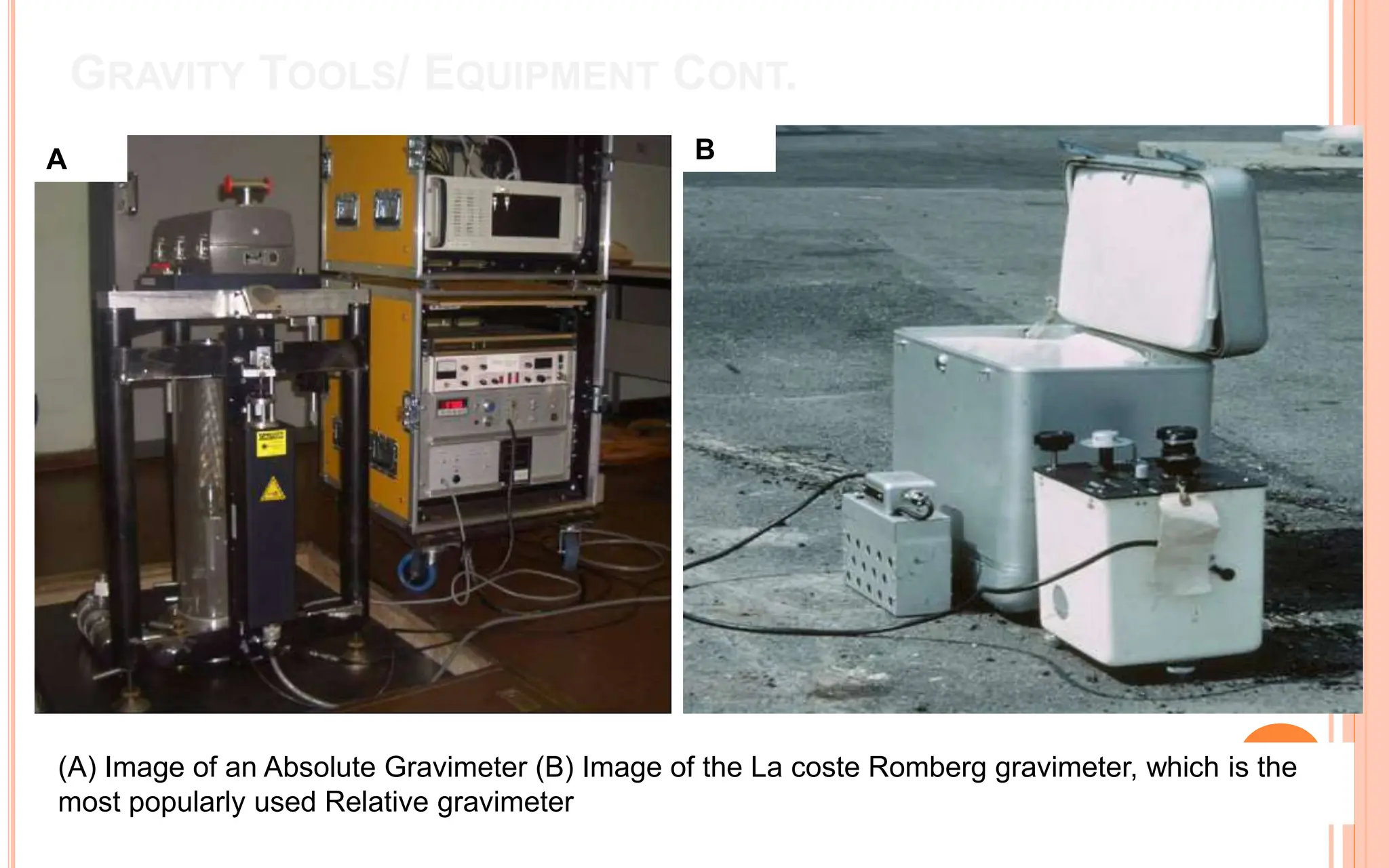 GRAVITY TOOLS/ EQUIPMENT CONT.
A B
(A) Image of an Absolute Gravimeter (B) Image of the La coste Romberg gravimeter, which is the
most popularly used Relative gravimeter
 
