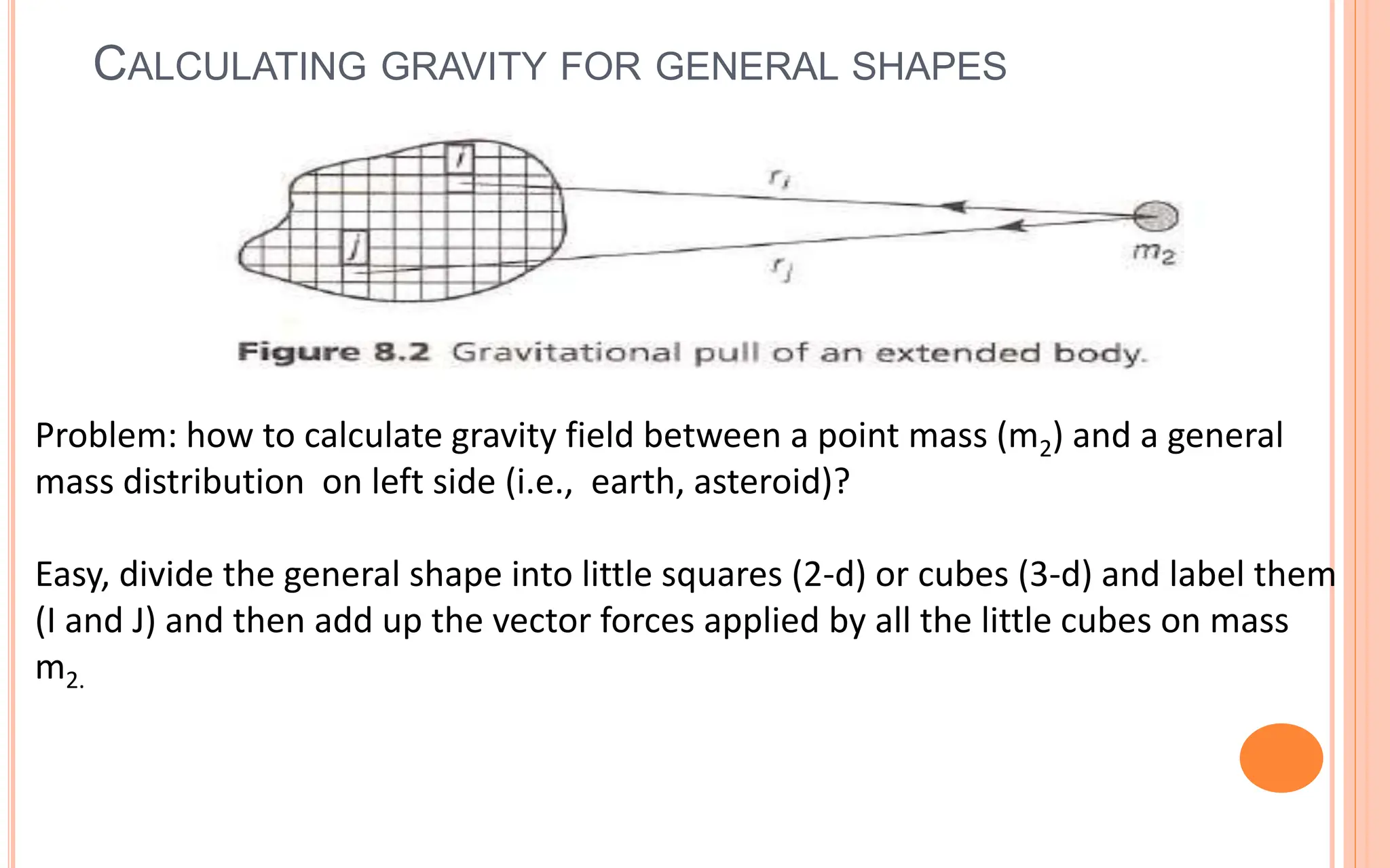 CALCULATING GRAVITY FOR GENERAL SHAPES
15
Problem: how to calculate gravity field between a point mass (m2) and a general
mass distribution on left side (i.e., earth, asteroid)?
Easy, divide the general shape into little squares (2-d) or cubes (3-d) and label them
(I and J) and then add up the vector forces applied by all the little cubes on mass
m2.
 