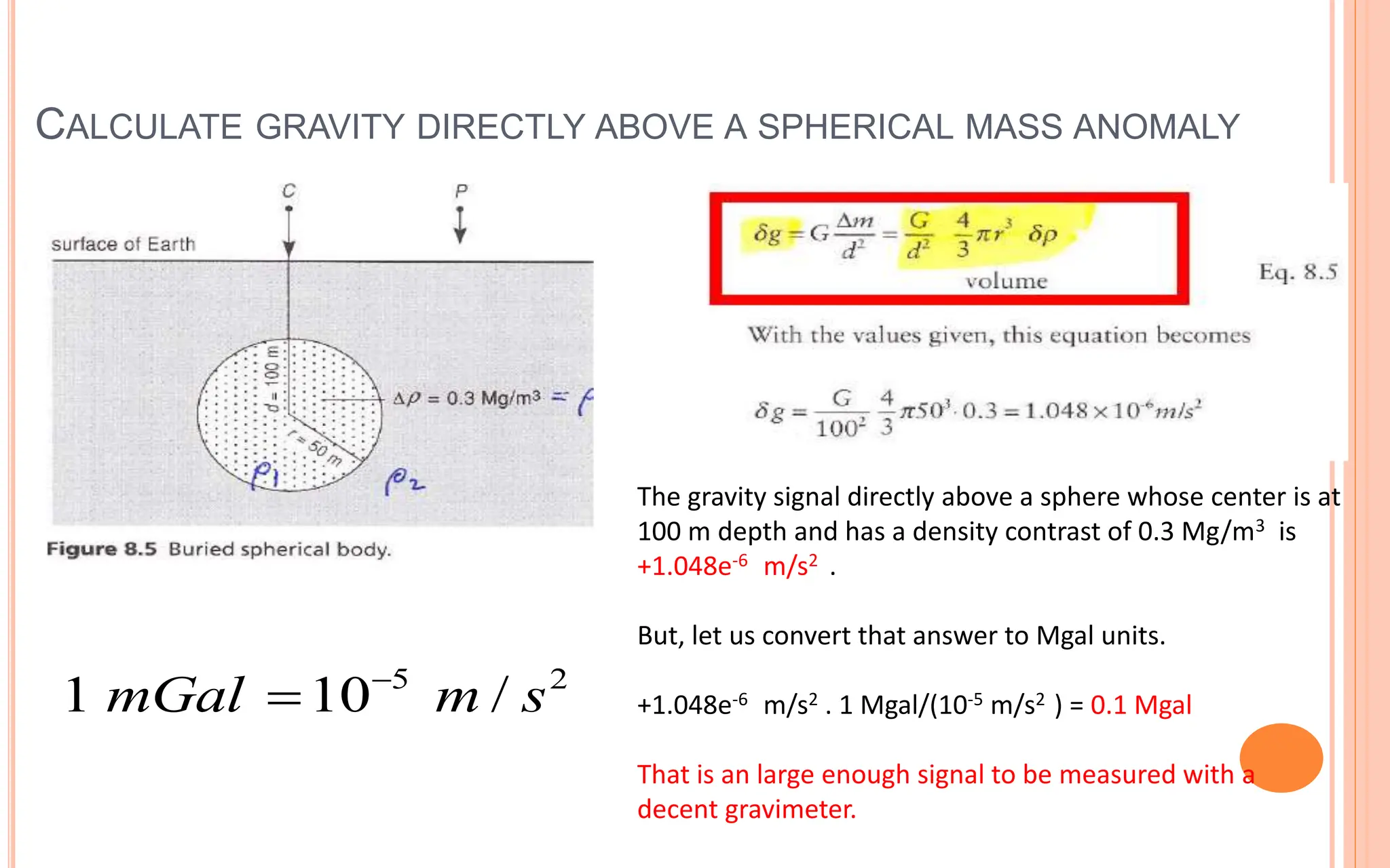 CALCULATE GRAVITY DIRECTLY ABOVE A SPHERICAL MASS ANOMALY
17
5 2
1 10 /
mGal m s


The gravity signal directly above a sphere whose center is at
100 m depth and has a density contrast of 0.3 Mg/m3 is
+1.048e-6 m/s2 .
But, let us convert that answer to Mgal units.
+1.048e-6 m/s2 . 1 Mgal/(10-5 m/s2 ) = 0.1 Mgal
That is an large enough signal to be measured with a
decent gravimeter.
 