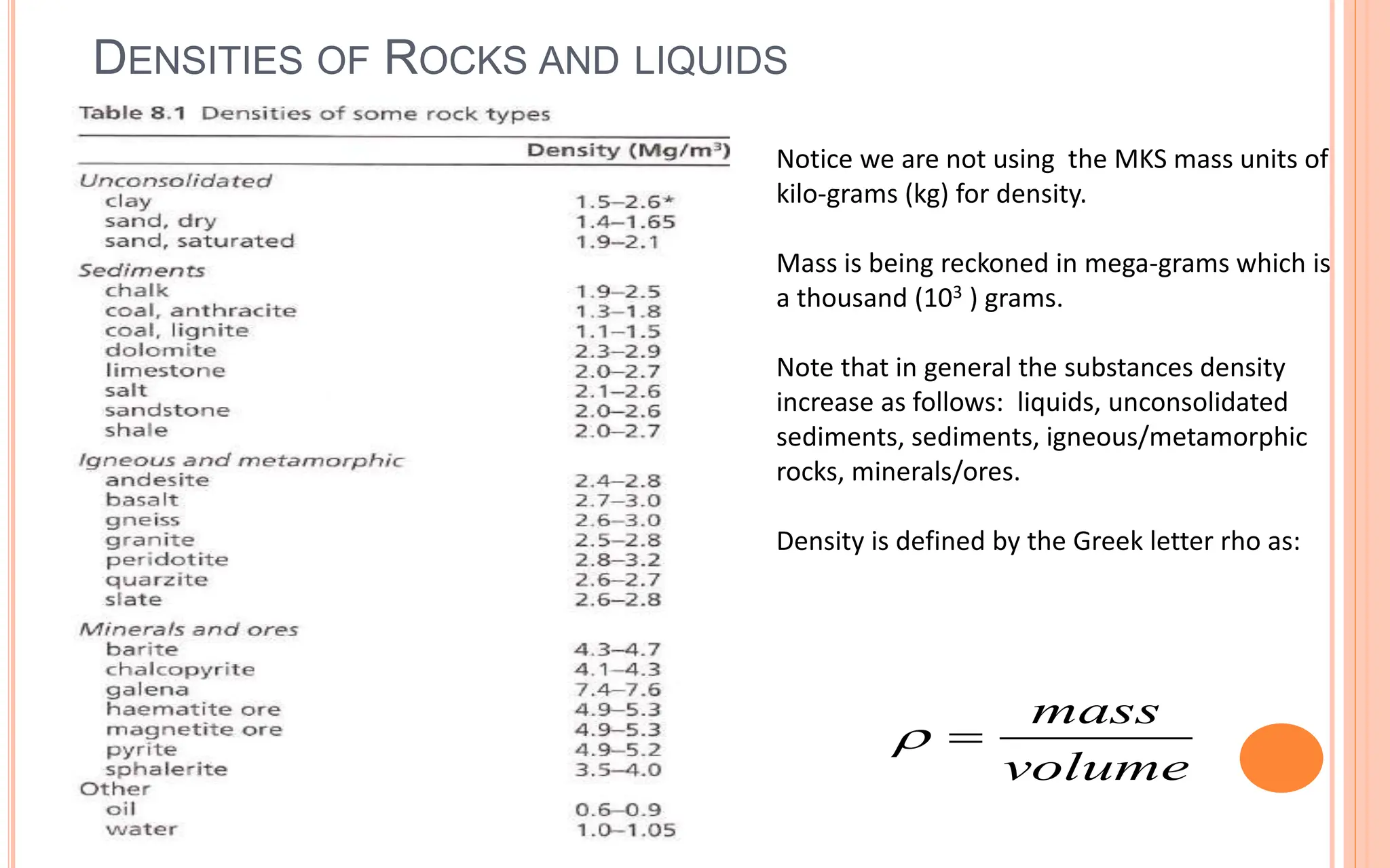DENSITIES OF ROCKS AND LIQUIDS
18
Notice we are not using the MKS mass units of
kilo-grams (kg) for density.
Mass is being reckoned in mega-grams which is
a thousand (103 ) grams.
Note that in general the substances density
increase as follows: liquids, unconsolidated
sediments, sediments, igneous/metamorphic
rocks, minerals/ores.
Density is defined by the Greek letter rho as:
mass
volume
 
 