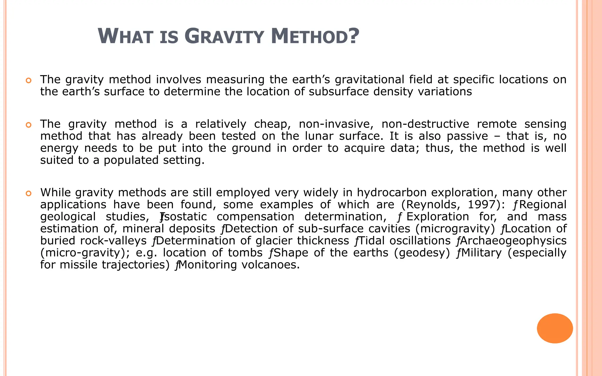 WHAT IS GRAVITY METHOD?
 The gravity method involves measuring the earth’s gravitational field at specific locations on
the earth’s surface to determine the location of subsurface density variations
 The gravity method is a relatively cheap, non-invasive, non-destructive remote sensing
method that has already been tested on the lunar surface. It is also passive – that is, no
energy needs to be put into the ground in order to acquire data; thus, the method is well
suited to a populated setting.
 While gravity methods are still employed very widely in hydrocarbon exploration, many other
applications have been found, some examples of which are (Reynolds, 1997): ƒRegional
geological studies, ƒ
Isostatic compensation determination, ƒ Exploration for, and mass
estimation of, mineral deposits ƒ
Detection of sub-surface cavities (microgravity) ƒ
Location of
buried rock-valleys ƒ
Determination of glacier thickness ƒ
Tidal oscillations ƒ
Archaeogeophysics
(micro-gravity); e.g. location of tombs ƒShape of the earths (geodesy) ƒMilitary (especially
for missile trajectories) ƒ
Monitoring volcanoes.
 
