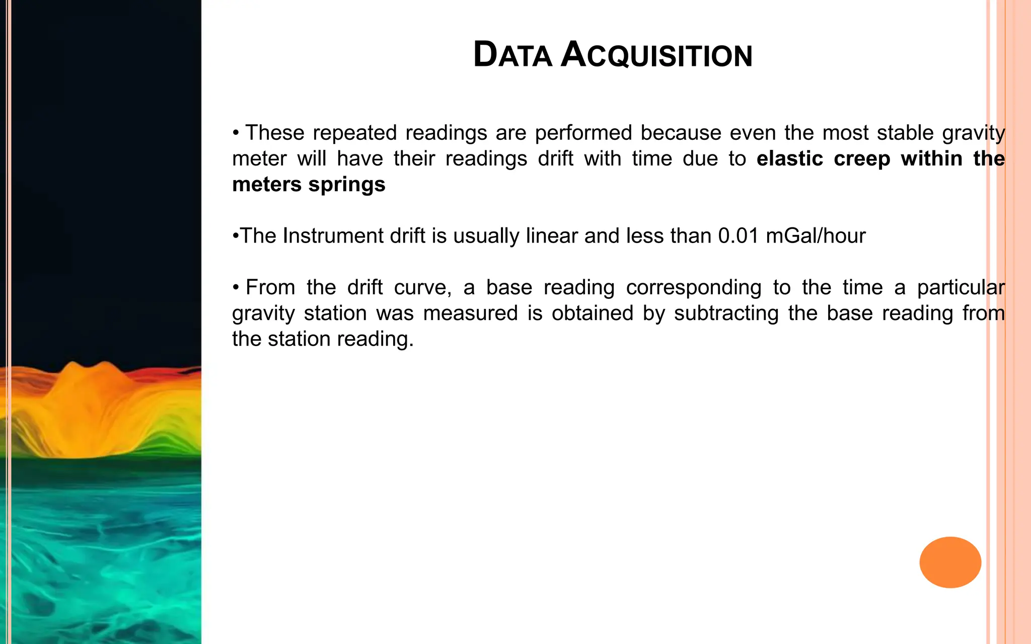 DATA ACQUISITION
• These repeated readings are performed because even the most stable gravity
meter will have their readings drift with time due to elastic creep within the
meters springs
•The Instrument drift is usually linear and less than 0.01 mGal/hour
• From the drift curve, a base reading corresponding to the time a particular
gravity station was measured is obtained by subtracting the base reading from
the station reading.
 