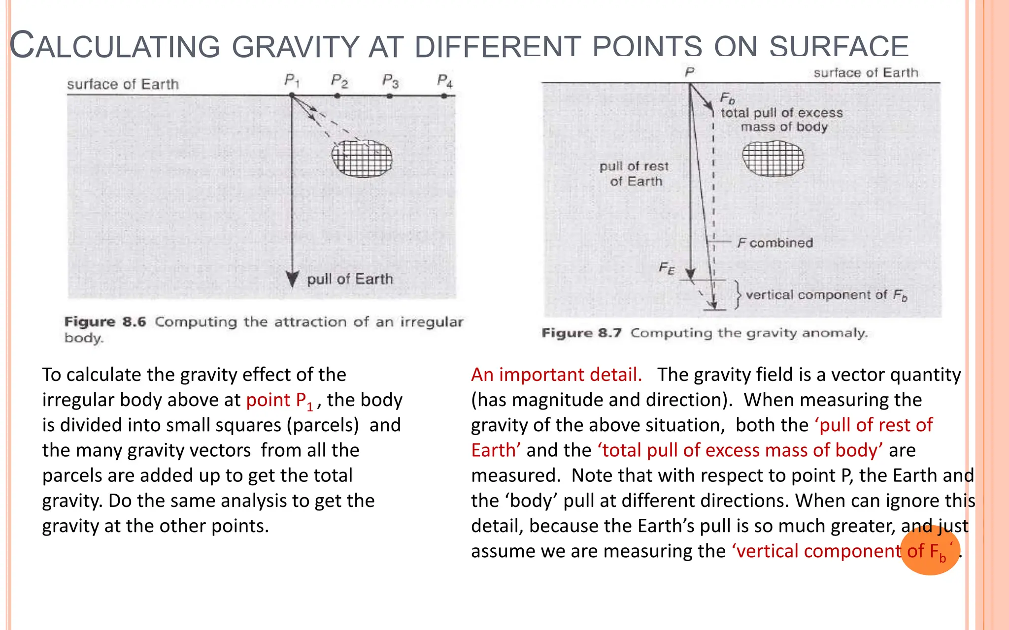 CALCULATING GRAVITY AT DIFFERENT POINTS ON SURFACE
22
To calculate the gravity effect of the
irregular body above at point P1 , the body
is divided into small squares (parcels) and
the many gravity vectors from all the
parcels are added up to get the total
gravity. Do the same analysis to get the
gravity at the other points.
An important detail. The gravity field is a vector quantity
(has magnitude and direction). When measuring the
gravity of the above situation, both the ‘pull of rest of
Earth’ and the ‘total pull of excess mass of body’ are
measured. Note that with respect to point P, the Earth and
the ‘body’ pull at different directions. When can ignore this
detail, because the Earth’s pull is so much greater, and just
assume we are measuring the ‘vertical component of Fb
‘ .
 