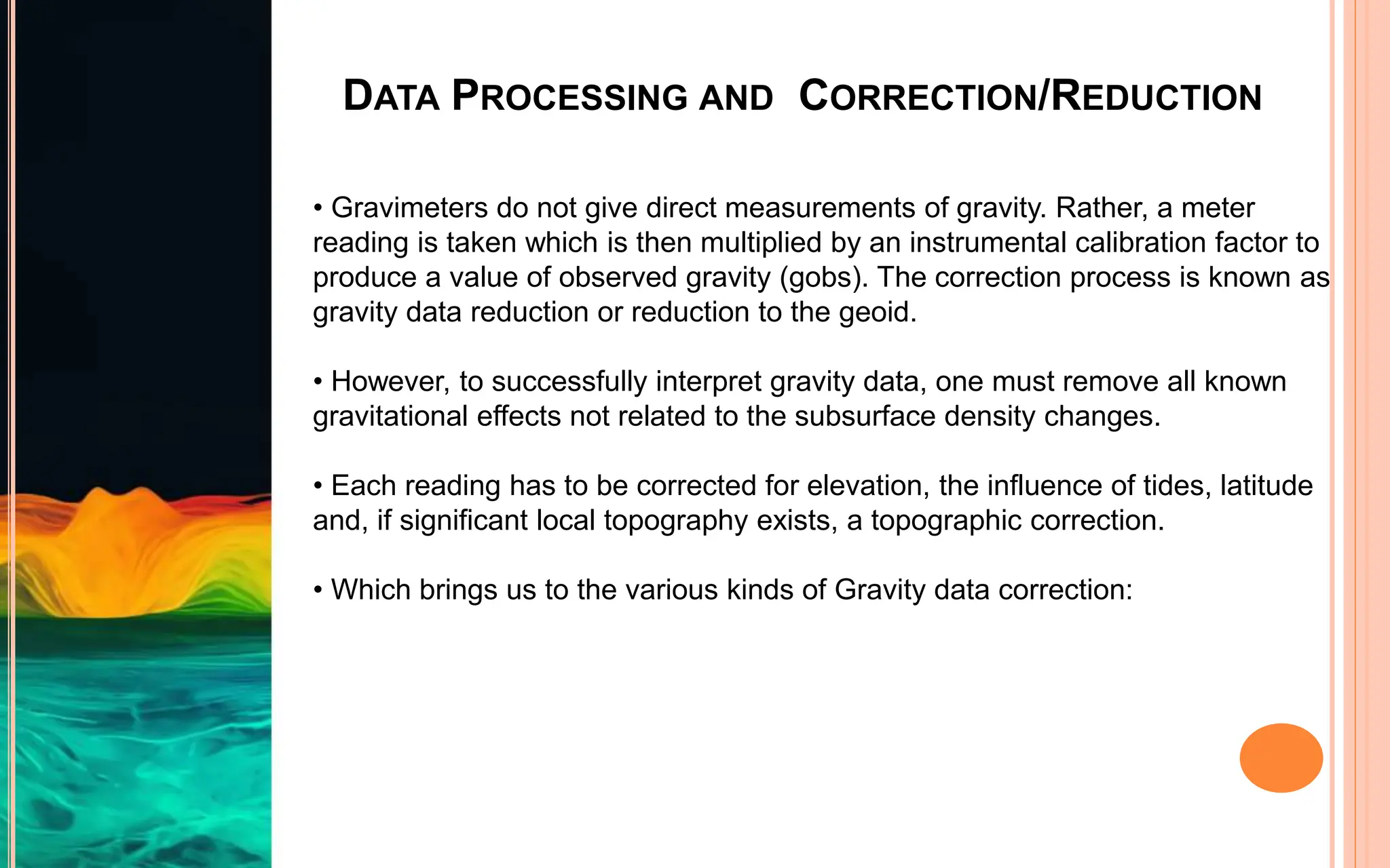 DATA PROCESSING AND CORRECTION/REDUCTION
• Gravimeters do not give direct measurements of gravity. Rather, a meter
reading is taken which is then multiplied by an instrumental calibration factor to
produce a value of observed gravity (gobs). The correction process is known as
gravity data reduction or reduction to the geoid.
• However, to successfully interpret gravity data, one must remove all known
gravitational effects not related to the subsurface density changes.
• Each reading has to be corrected for elevation, the influence of tides, latitude
and, if significant local topography exists, a topographic correction.
• Which brings us to the various kinds of Gravity data correction:
 