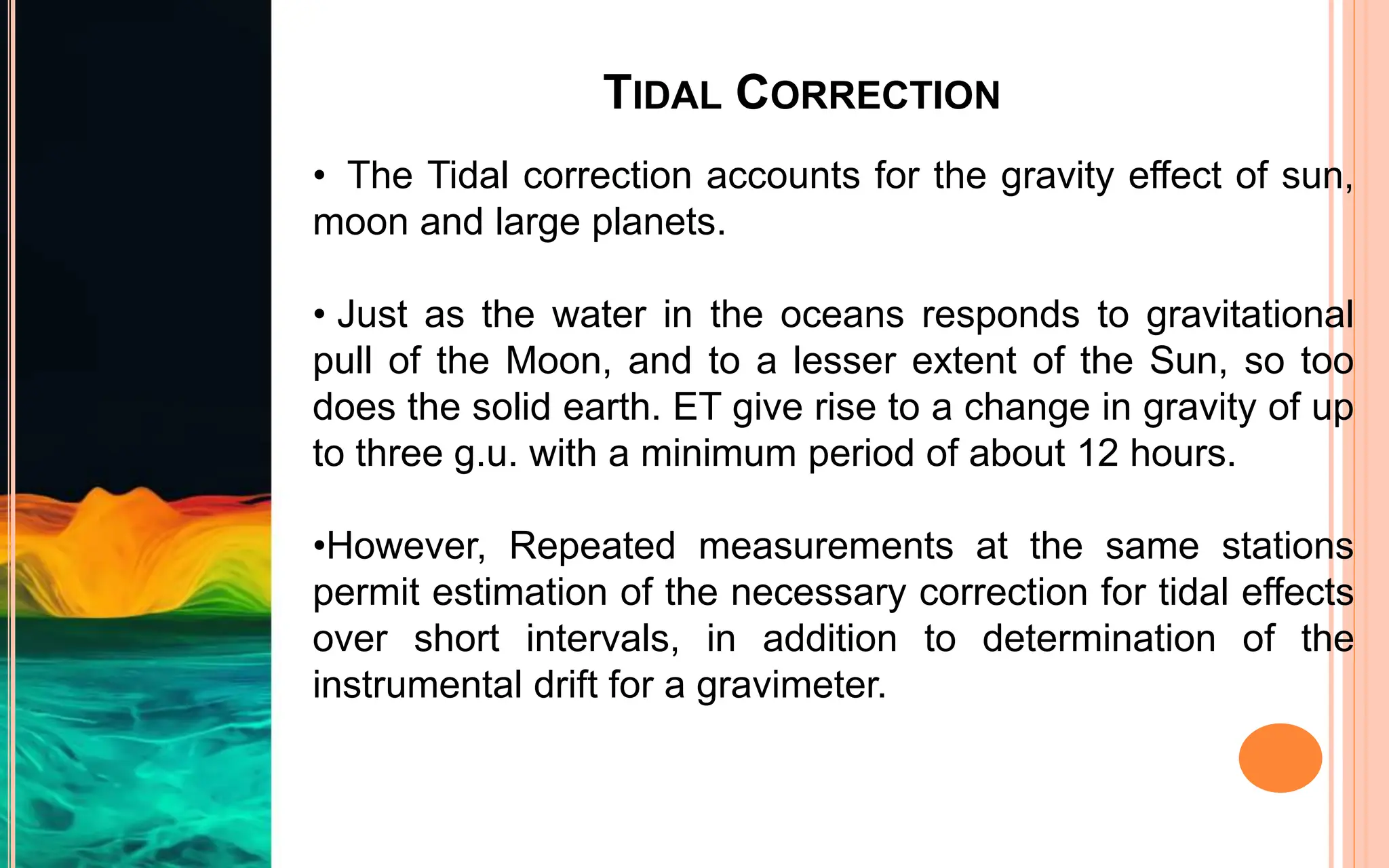TIDAL CORRECTION
• The Tidal correction accounts for the gravity effect of sun,
moon and large planets.
• Just as the water in the oceans responds to gravitational
pull of the Moon, and to a lesser extent of the Sun, so too
does the solid earth. ET give rise to a change in gravity of up
to three g.u. with a minimum period of about 12 hours.
•However, Repeated measurements at the same stations
permit estimation of the necessary correction for tidal effects
over short intervals, in addition to determination of the
instrumental drift for a gravimeter.
 