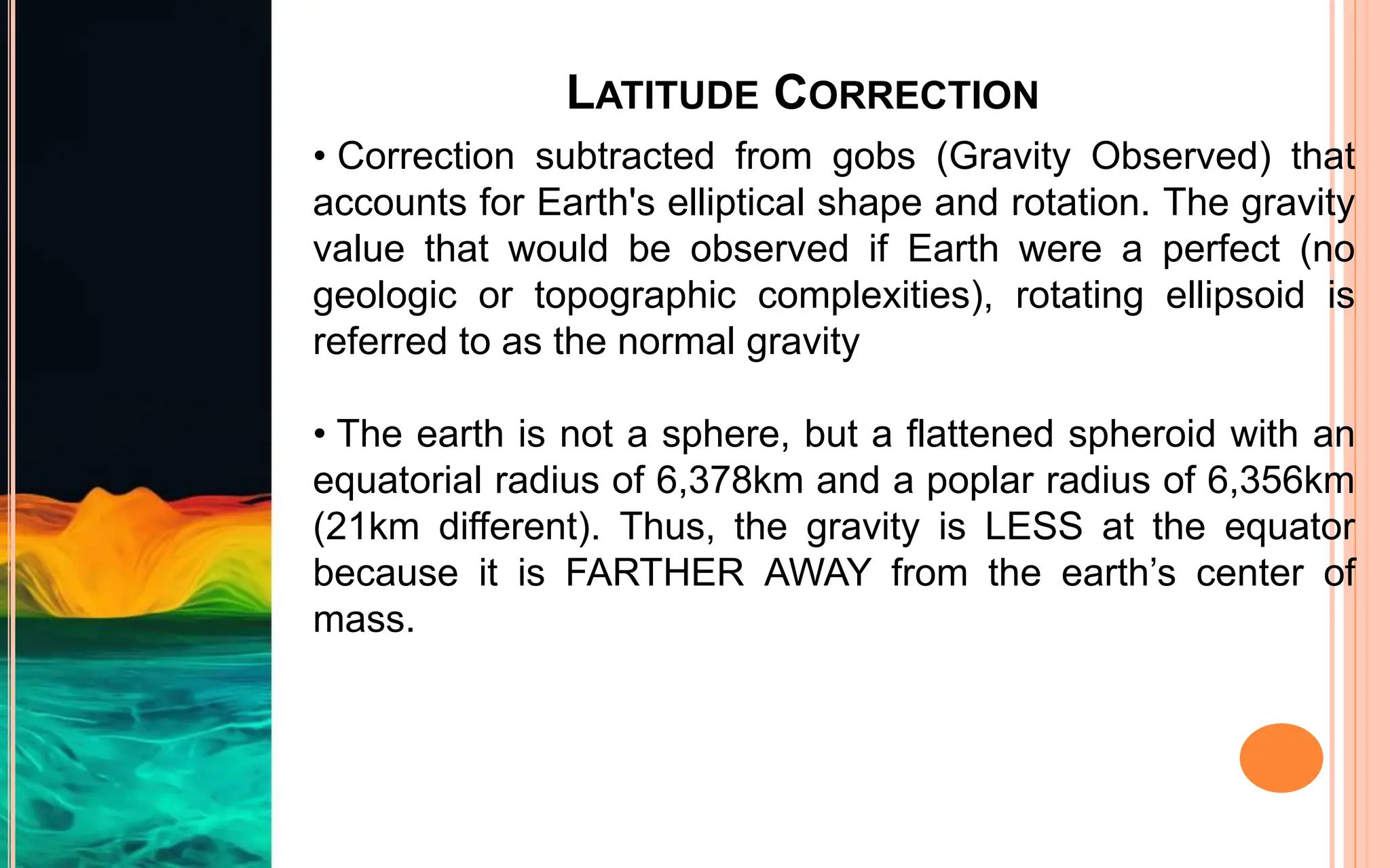 LATITUDE CORRECTION
• Correction subtracted from gobs (Gravity Observed) that
accounts for Earth's elliptical shape and rotation. The gravity
value that would be observed if Earth were a perfect (no
geologic or topographic complexities), rotating ellipsoid is
referred to as the normal gravity
• The earth is not a sphere, but a flattened spheroid with an
equatorial radius of 6,378km and a poplar radius of 6,356km
(21km different). Thus, the gravity is LESS at the equator
because it is FARTHER AWAY from the earth’s center of
mass.
 