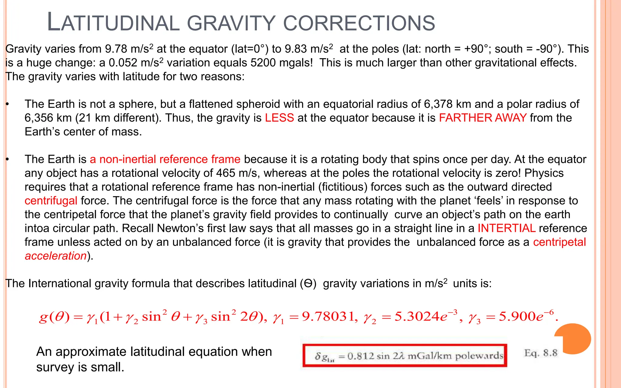 LATITUDINAL GRAVITY CORRECTIONS
28
2 2 3 6
1 2 3 1 2 3
( ) (1 sin sin 2 ), 9.78031, 5.3024 , 5.900 .
g e e
        
 
     
Gravity varies from 9.78 m/s2 at the equator (lat=0°) to 9.83 m/s2 at the poles (lat: north = +90°; south = -90°). This
is a huge change: a 0.052 m/s2 variation equals 5200 mgals! This is much larger than other gravitational effects.
The gravity varies with latitude for two reasons:
• The Earth is not a sphere, but a flattened spheroid with an equatorial radius of 6,378 km and a polar radius of
6,356 km (21 km different). Thus, the gravity is LESS at the equator because it is FARTHER AWAY from the
Earth’s center of mass.
• The Earth is a non-inertial reference frame because it is a rotating body that spins once per day. At the equator
any object has a rotational velocity of 465 m/s, whereas at the poles the rotational velocity is zero! Physics
requires that a rotational reference frame has non-inertial (fictitious) forces such as the outward directed
centrifugal force. The centrifugal force is the force that any mass rotating with the planet ‘feels’ in response to
the centripetal force that the planet’s gravity field provides to continually curve an object’s path on the earth
intoa circular path. Recall Newton’s first law says that all masses go in a straight line in a INTERTIAL reference
frame unless acted on by an unbalanced force (it is gravity that provides the unbalanced force as a centripetal
acceleration).
The International gravity formula that describes latitudinal (Ѳ) gravity variations in m/s2 units is:
An approximate latitudinal equation when
survey is small.
 