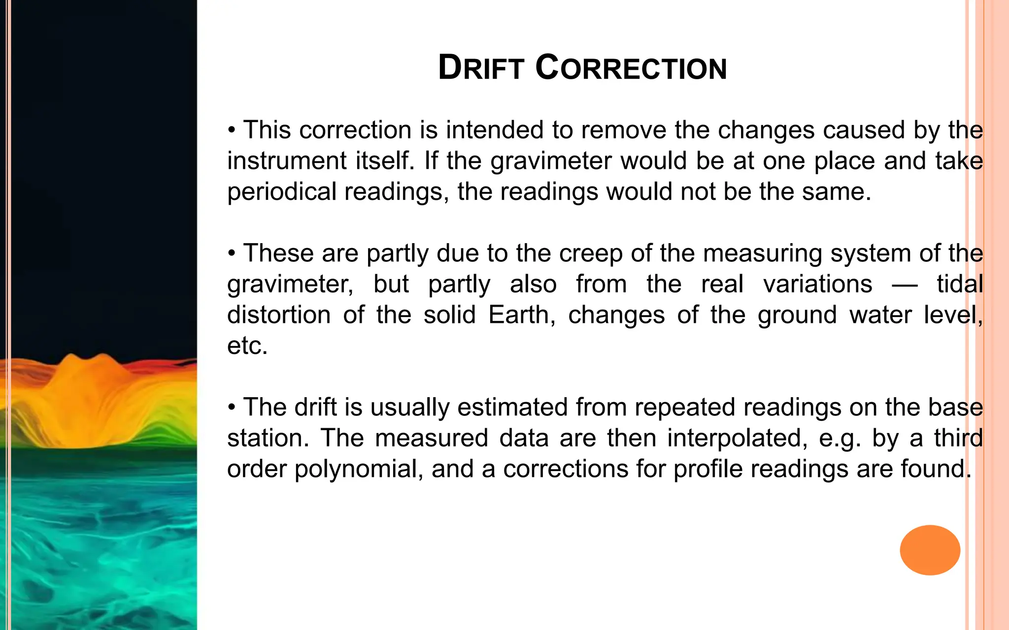 DRIFT CORRECTION
• This correction is intended to remove the changes caused by the
instrument itself. If the gravimeter would be at one place and take
periodical readings, the readings would not be the same.
• These are partly due to the creep of the measuring system of the
gravimeter, but partly also from the real variations — tidal
distortion of the solid Earth, changes of the ground water level,
etc.
• The drift is usually estimated from repeated readings on the base
station. The measured data are then interpolated, e.g. by a third
order polynomial, and a corrections for profile readings are found.
 