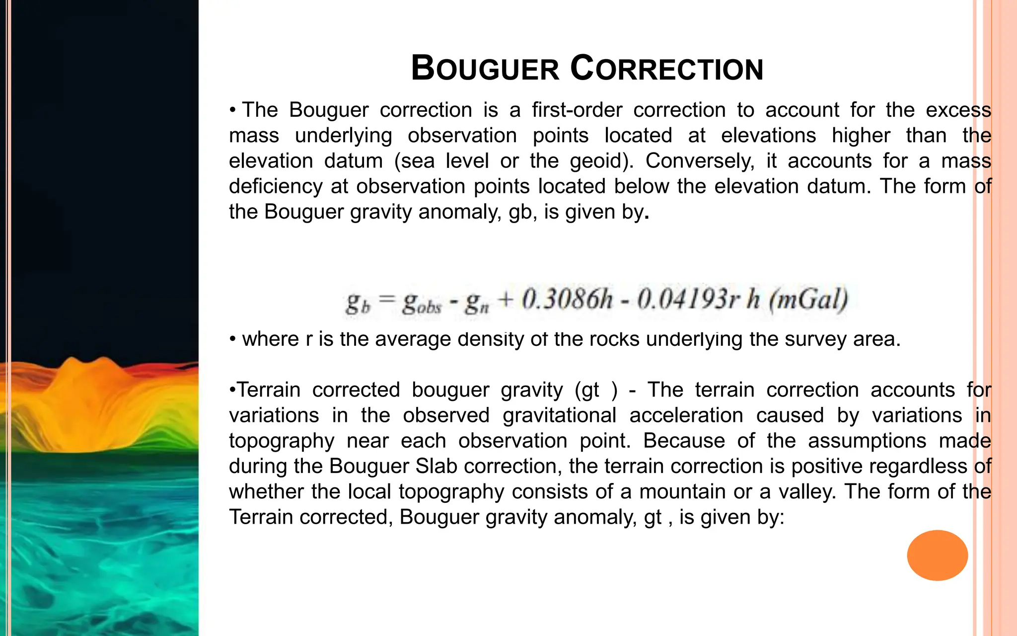 BOUGUER CORRECTION
• The Bouguer correction is a first-order correction to account for the excess
mass underlying observation points located at elevations higher than the
elevation datum (sea level or the geoid). Conversely, it accounts for a mass
deficiency at observation points located below the elevation datum. The form of
the Bouguer gravity anomaly, gb, is given by.
• where r is the average density of the rocks underlying the survey area.
•Terrain corrected bouguer gravity (gt ) - The terrain correction accounts for
variations in the observed gravitational acceleration caused by variations in
topography near each observation point. Because of the assumptions made
during the Bouguer Slab correction, the terrain correction is positive regardless of
whether the local topography consists of a mountain or a valley. The form of the
Terrain corrected, Bouguer gravity anomaly, gt , is given by:
 