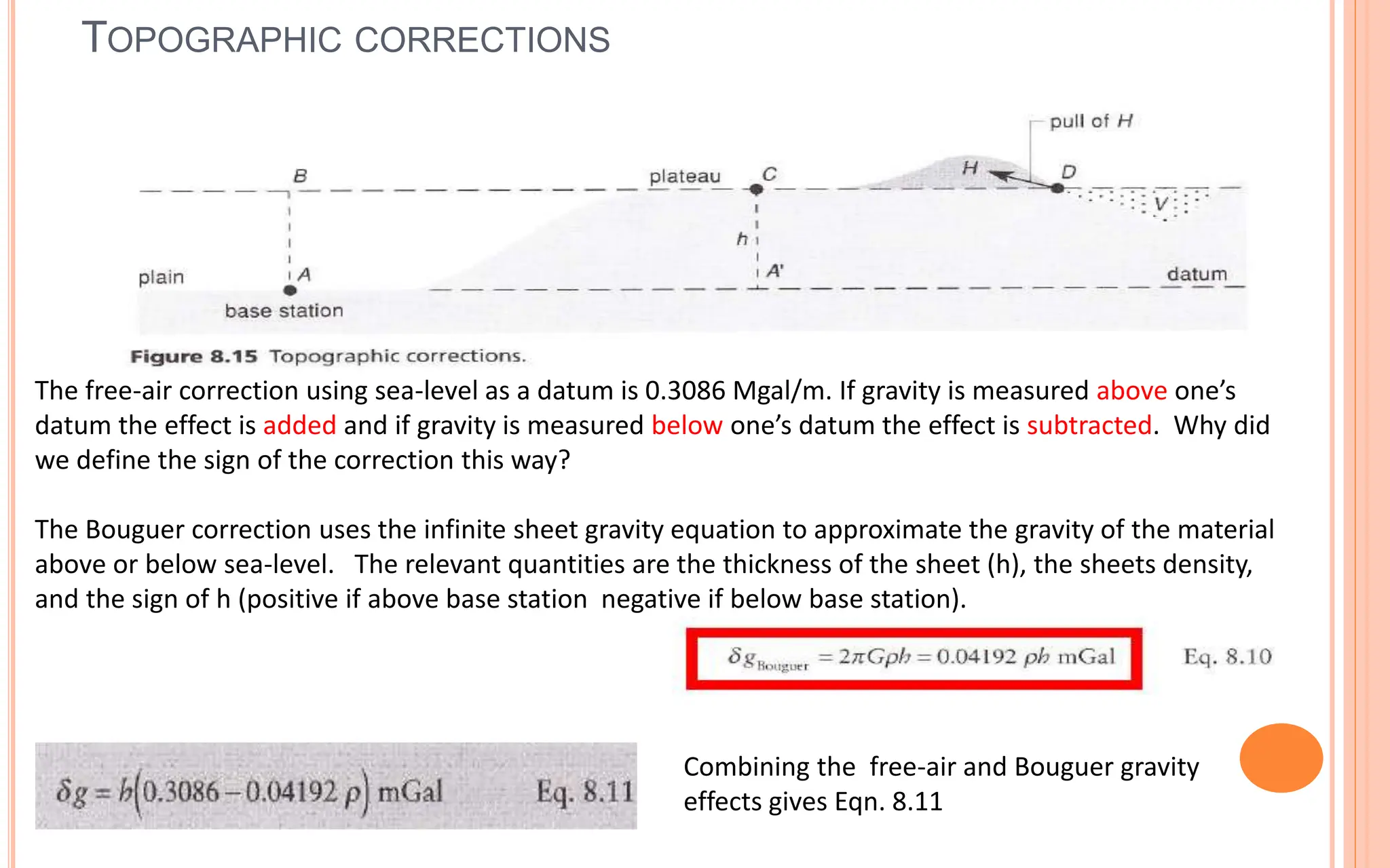 TOPOGRAPHIC CORRECTIONS
32
The free-air correction using sea-level as a datum is 0.3086 Mgal/m. If gravity is measured above one’s
datum the effect is added and if gravity is measured below one’s datum the effect is subtracted. Why did
we define the sign of the correction this way?
The Bouguer correction uses the infinite sheet gravity equation to approximate the gravity of the material
above or below sea-level. The relevant quantities are the thickness of the sheet (h), the sheets density,
and the sign of h (positive if above base station negative if below base station).
Combining the free-air and Bouguer gravity
effects gives Eqn. 8.11
 