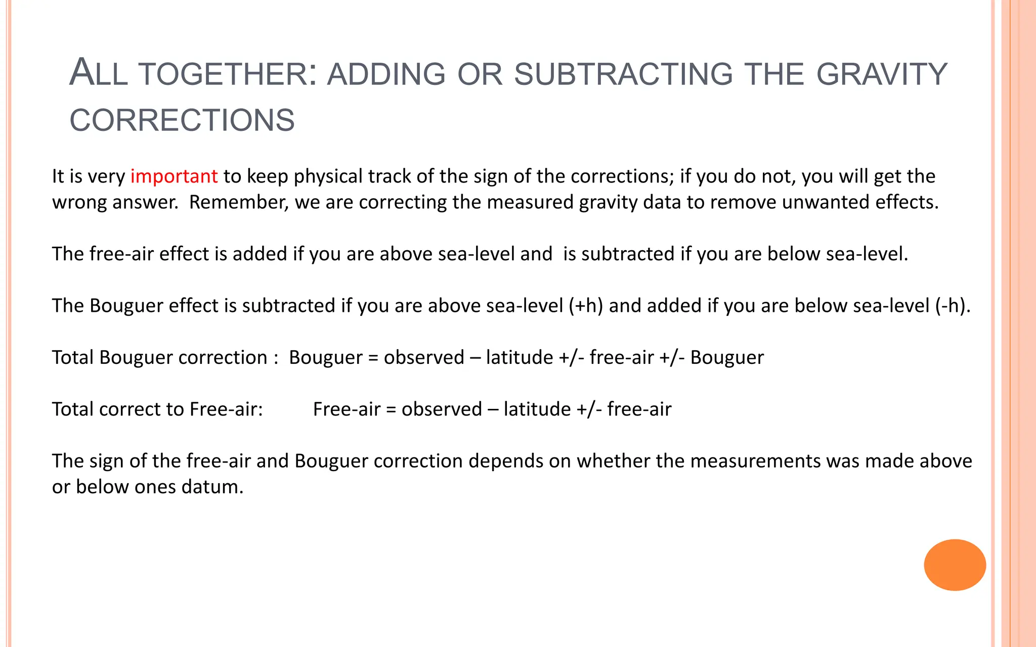 ALL TOGETHER: ADDING OR SUBTRACTING THE GRAVITY
CORRECTIONS
33
It is very important to keep physical track of the sign of the corrections; if you do not, you will get the
wrong answer. Remember, we are correcting the measured gravity data to remove unwanted effects.
The free-air effect is added if you are above sea-level and is subtracted if you are below sea-level.
The Bouguer effect is subtracted if you are above sea-level (+h) and added if you are below sea-level (-h).
Total Bouguer correction : Bouguer = observed – latitude +/- free-air +/- Bouguer
Total correct to Free-air: Free-air = observed – latitude +/- free-air
The sign of the free-air and Bouguer correction depends on whether the measurements was made above
or below ones datum.
 