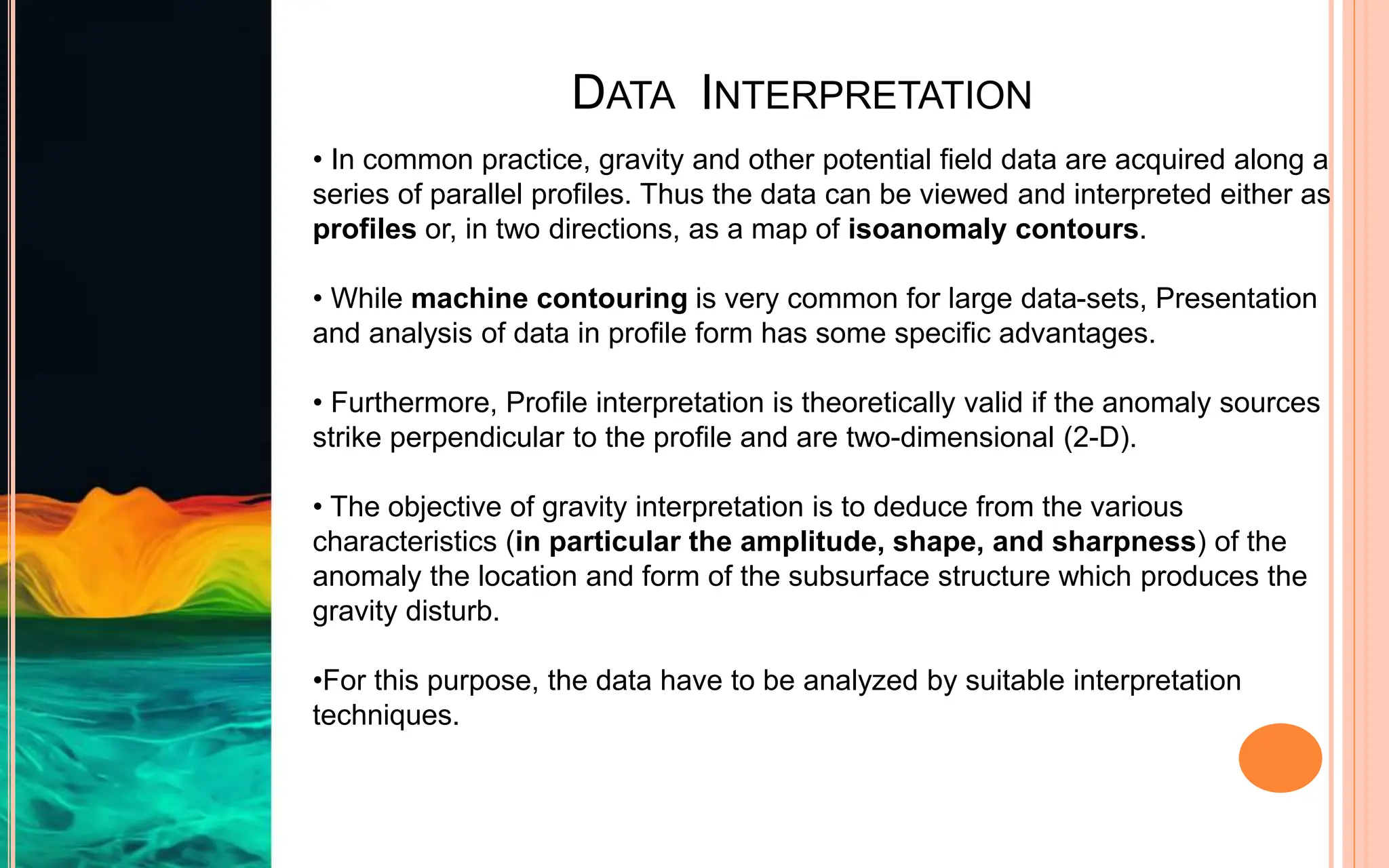DATA INTERPRETATION
• In common practice, gravity and other potential field data are acquired along a
series of parallel profiles. Thus the data can be viewed and interpreted either as
profiles or, in two directions, as a map of isoanomaly contours.
• While machine contouring is very common for large data-sets, Presentation
and analysis of data in profile form has some specific advantages.
• Furthermore, Profile interpretation is theoretically valid if the anomaly sources
strike perpendicular to the profile and are two-dimensional (2-D).
• The objective of gravity interpretation is to deduce from the various
characteristics (in particular the amplitude, shape, and sharpness) of the
anomaly the location and form of the subsurface structure which produces the
gravity disturb.
•For this purpose, the data have to be analyzed by suitable interpretation
techniques.
 