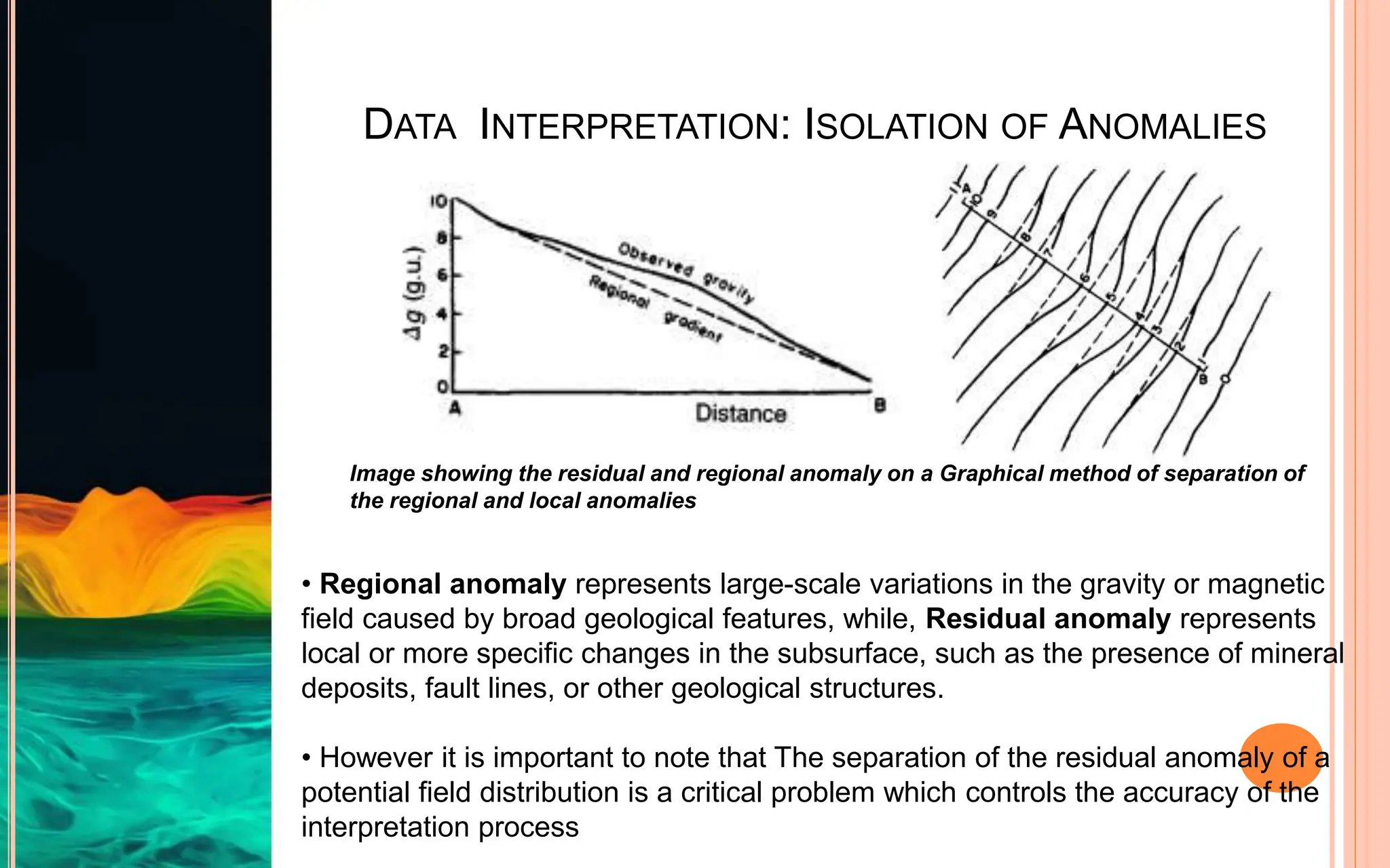 DATA INTERPRETATION: ISOLATION OF ANOMALIES
• Regional anomaly represents large-scale variations in the gravity or magnetic
field caused by broad geological features, while, Residual anomaly represents
local or more specific changes in the subsurface, such as the presence of mineral
deposits, fault lines, or other geological structures.
• However it is important to note that The separation of the residual anomaly of a
potential field distribution is a critical problem which controls the accuracy of the
interpretation process
Image showing the residual and regional anomaly on a Graphical method of separation of
the regional and local anomalies
 